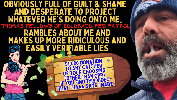 THOMAS FELLOWS OF COLORADO PED PATROL RAMBLES ABOUT ME AND MAKES UP MORE LIES LOL. IN THIS MANIC SESSION, THAAA MAKES UP A STUPID LIE THAT I AM "PUTTING VIDEOS OUT THERE SAYING THAT HE IS TRACKING PEOPLE'S IP ADDRESSES" [$1,000 REWARD TO THE CATCHER OR DECOY OF YOUR CHOICE (EXCEPT CPP) TO ANYONE WHO PROVIDES ME WITH THE LINK OF THE VIDEO(S) THAT THAAA SAYS I MADE.] HE THEN RAMBLES ON AND ON ABOUT ME, LIKE HE'S BEEN DOING SINCE I QUIT CPP IN 2021 LMAO