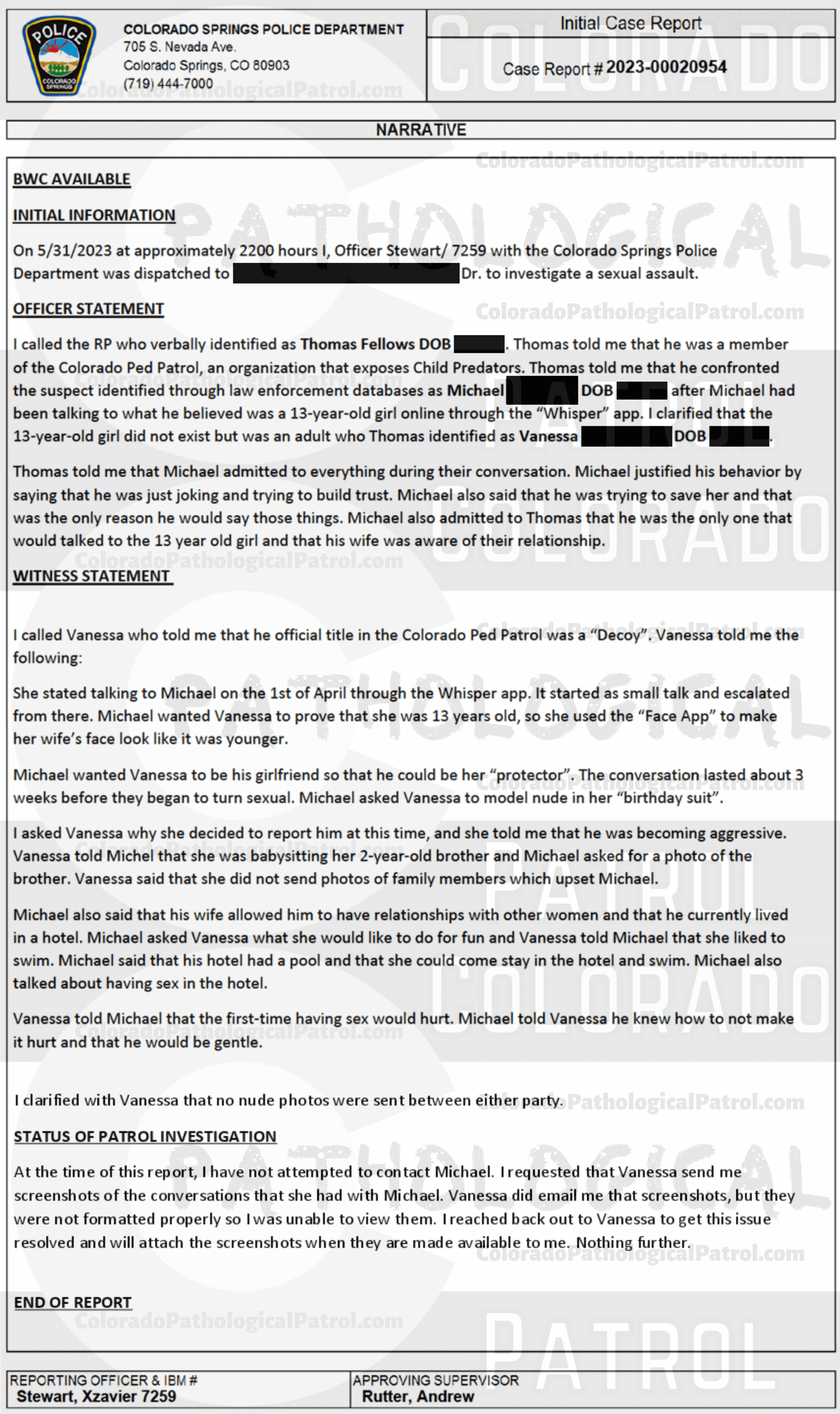 COLORADO PED PATROL CASE UPDATE : LIVE CATCH ON 5/31/23 MICHAEL BRODERICK COLORADO SPRINGS CASE #2023-00020954 "The officer documented that he reached out to the Colorado Ped Patrol to obtain screenshots of the chat, but there has been no response. I emailed the officer to confirm there has been no response from the Colorado Ped Patrol. At the time of this review, I do not have the following information: 1. The chats or screenshots used to communicate with the supposed suspect. 2. A venue of where this occurred - I only have the last known address of the supposed suspect. 3. Any recordings of the Colorado Ped Patrol’s interaction with the supposed suspect they interviewed. At this time, I am not assigning this investigation to a detective for any further follow-up. ...The Colorado ICAC Task Force to include CSPD ICAC has had numerous interactions with the Colorado Ped Patrol. They have been asked to no longer conduct investigative activities due to safety reasons when they go confront suspects. They have also been previously asked multiple times to provide full details of the chats and interviews if they proceed with their activities And they want CSPD to review their case. CSPD ICAC and the Colorado ICAC Task Force do not partner with Colorado Ped Patrol.” Since the Colorado Ped Patrol team won’t supply their supporters with this information, I have done it for you. This page includes clips of the NEXT SHIT SHAT DONE AFTER THE CATCH (6/2/23), THE UNEDITED 5/31/23 CATCH LIVESTREAM, and the case REPORT STATING THAT THIS CASE HAS BEEN INACTIVATED. For those of you who don’t get it, that means that because of Colorado Ped Patrol’s negligence, this alleged child predator is free to potentially continue preying on real, actual children (not adult decoys such as in this catch case). Smash that like button guysh! Hit up that CashApp and PayPal! Become a member! Buy that CPP merch! Save the kids! TFOH.