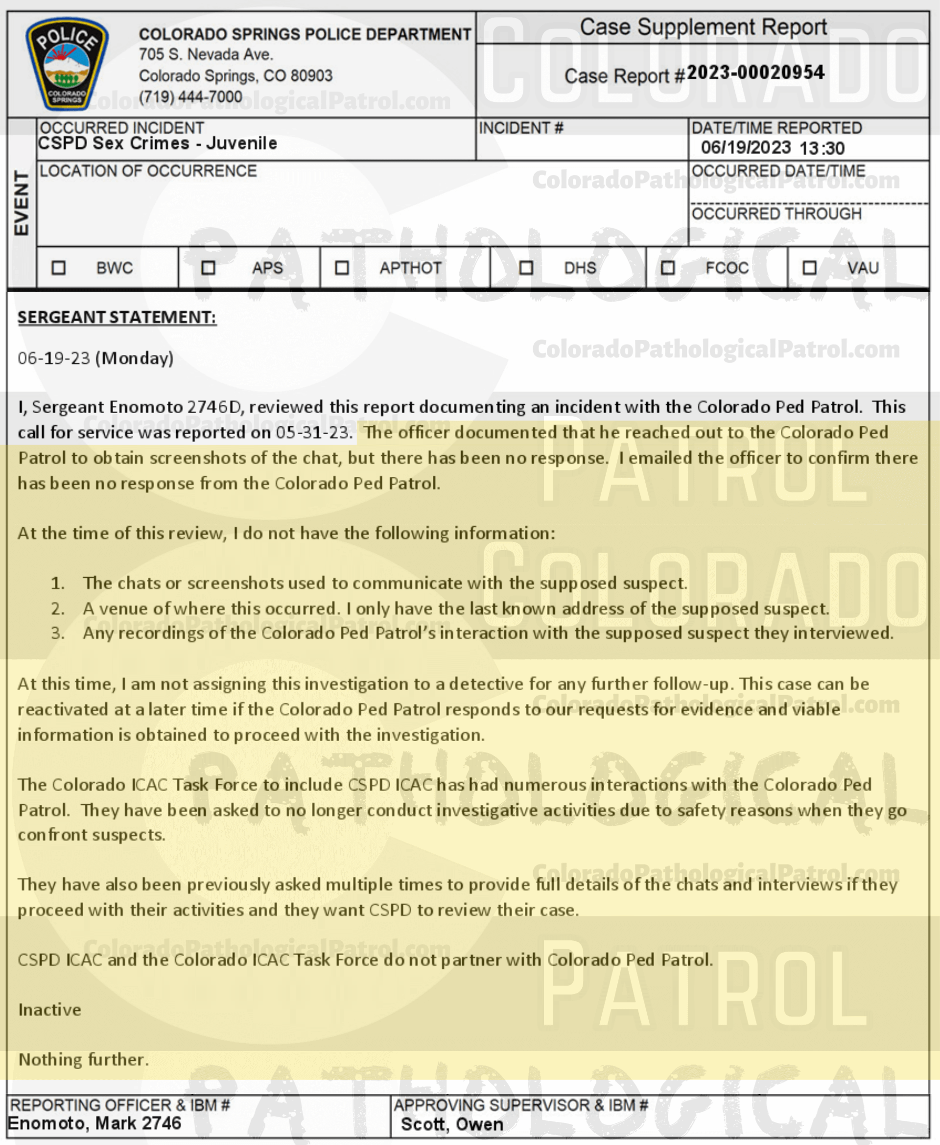 COLORADO PED PATROL CASE UPDATE : LIVE CATCH ON 5/31/23 MICHAEL BRODERICK COLORADO SPRINGS CASE #2023-00020954 "The officer documented that he reached out to the Colorado Ped Patrol to obtain screenshots of the chat, but there has been no response. I emailed the officer to confirm there has been no response from the Colorado Ped Patrol. At the time of this review, I do not have the following information: 1. The chats or screenshots used to communicate with the supposed suspect. 2. A venue of where this occurred - I only have the last known address of the supposed suspect. 3. Any recordings of the Colorado Ped Patrol’s interaction with the supposed suspect they interviewed. At this time, I am not assigning this investigation to a detective for any further follow-up. ...The Colorado ICAC Task Force to include CSPD ICAC has had numerous interactions with the Colorado Ped Patrol. They have been asked to no longer conduct investigative activities due to safety reasons when they go confront suspects. They have also been previously asked multiple times to provide full details of the chats and interviews if they proceed with their activities And they want CSPD to review their case. CSPD ICAC and the Colorado ICAC Task Force do not partner with Colorado Ped Patrol.” Since the Colorado Ped Patrol team won’t supply their supporters with this information, I have done it for you. This page includes clips of the NEXT SHIT SHAT DONE AFTER THE CATCH (6/2/23), THE UNEDITED 5/31/23 CATCH LIVESTREAM, and the case REPORT STATING THAT THIS CASE HAS BEEN INACTIVATED. For those of you who don’t get it, that means that because of Colorado Ped Patrol’s negligence, this alleged child predator is free to potentially continue preying on real, actual children (not adult decoys such as in this catch case). Smash that like button guysh! Hit up that CashApp and PayPal! Become a member! Buy that CPP merch! Save the kids! TFOH.