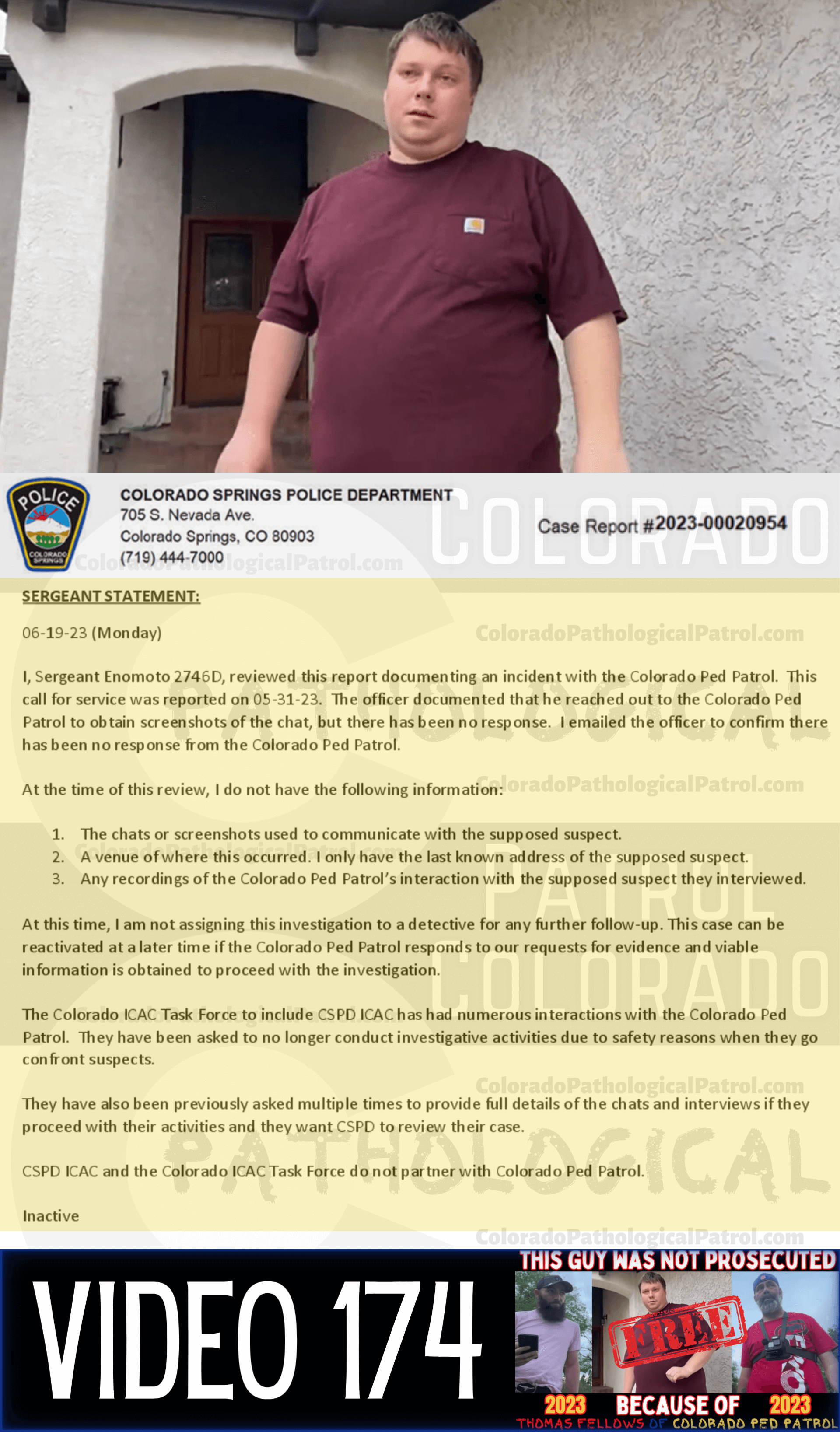 COLORADO PED PATROL CASE UPDATE : LIVE CATCH ON 5/31/23 MICHAEL BRODERICK COLORADO SPRINGS CASE #2023-00020954 "The officer documented that he reached out to the Colorado Ped Patrol to obtain screenshots of the chat, but there has been no response. I emailed the officer to confirm there has been no response from the Colorado Ped Patrol. At the time of this review, I do not have the following information: 1. The chats or screenshots used to communicate with the supposed suspect. 2. A venue of where this occurred - I only have the last known address of the supposed suspect. 3. Any recordings of the Colorado Ped Patrol’s interaction with the supposed suspect they interviewed. At this time, I am not assigning this investigation to a detective for any further follow-up. ...The Colorado ICAC Task Force to include CSPD ICAC has had numerous interactions with the Colorado Ped Patrol. They have been asked to no longer conduct investigative activities due to safety reasons when they go confront suspects. They have also been previously asked multiple times to provide full details of the chats and interviews if they proceed with their activities And they want CSPD to review their case. CSPD ICAC and the Colorado ICAC Task Force do not partner with Colorado Ped Patrol.” Since the Colorado Ped Patrol team won’t supply their supporters with this information, I have done it for you. This page includes clips of the NEXT SHIT SHAT DONE AFTER THE CATCH (6/2/23), THE UNEDITED 5/31/23 CATCH LIVESTREAM, and the case REPORT STATING THAT THIS CASE HAS BEEN INACTIVATED. For those of you who don’t get it, that means that because of Colorado Ped Patrol’s negligence, this alleged child predator is free to potentially continue preying on real, actual children (not adult decoys such as in this catch case). Smash that like button guysh! Hit up that CashApp and PayPal! Become a member! Buy that CPP merch! Save the kids! TFOH.