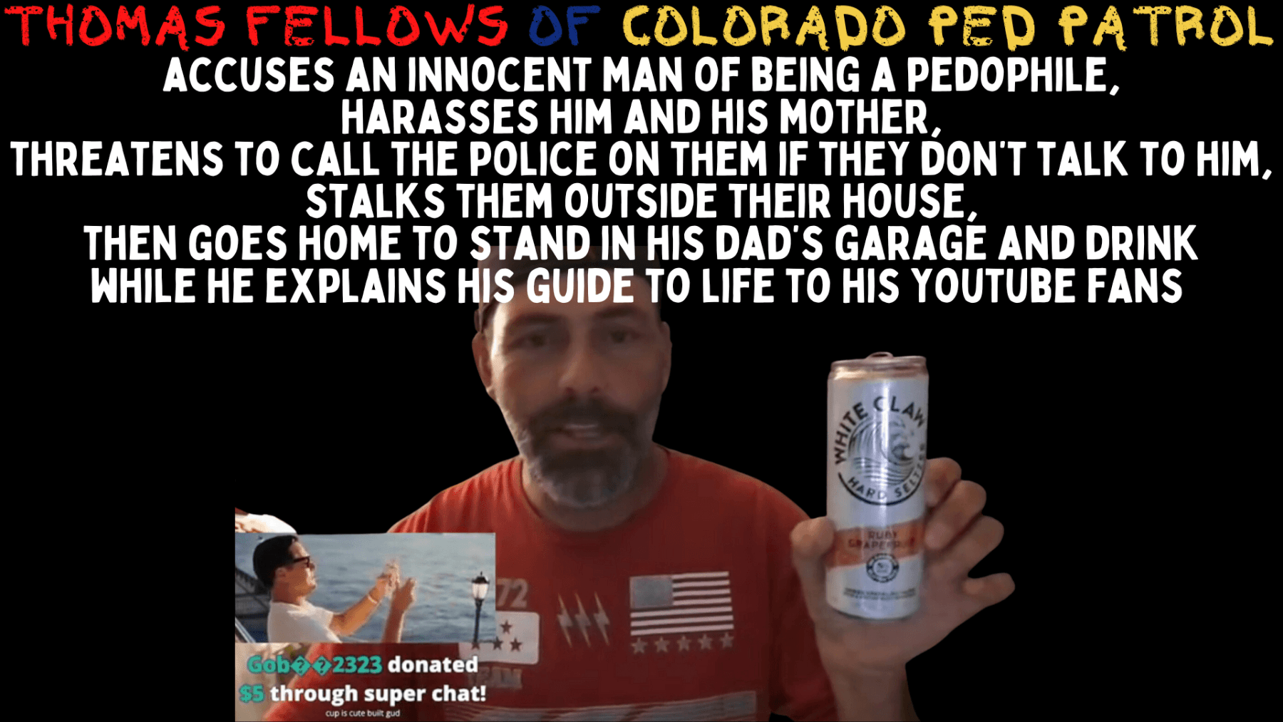 THOMAS FELLOWS OF COLORADO PED PATROL accuses an innocent man of being a pedophile, harasses him and his mother, threatens to call the police on them if they don’t talk to him, stalks them outside their house, then goes home to stand in his dad’s garage and drink while he explains his guide to life to his youtube fans.