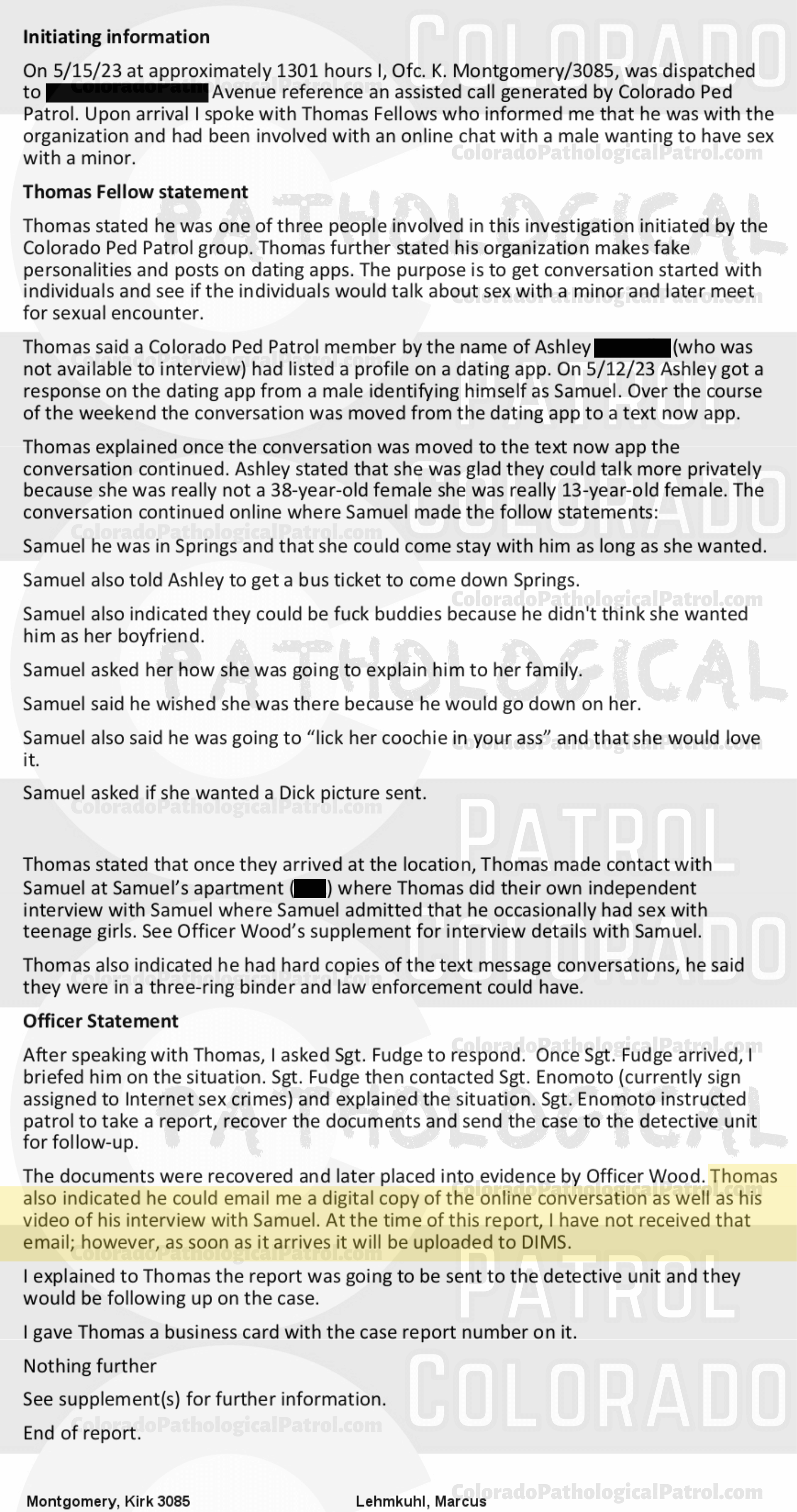 COLORADO PED PATROL CASE UPDATE : LIVE CATCH ON 5/15/23 SAMUEL JOSE MARTINEZ COLORADO SPRINGS CASE : 2023-00017709 "Thomas Fellows and the members of the Colorado Ped Patrol did not turn over any physical phones or video evidence despite having been advised to do this multiple times in the past. I attempted to view the video of the interaction with Samuel on the Ped Patrol YouTube channel but received a message stating the content was for members only.... Thomas Fellows and the Colorado Ped Patrol routinely fai l to provide the entirety of the ‘evidence’ they collect when conducting their contacts... There exists a lack of cooperation from the Colorado Ped Patrol who have failed to turn over all physical evidence which include the video(s) of their interaction with Samuel. Based on the information currently available to me, there exists a lack of specific reliable information and physical evidence to support a criminal prosecution in this matter. As such, this case will be inactivated. " THIS CASE HAS BEEN INACTIVATED. Since the Colorado Ped Patrol team won’t supply their supporters with this information, I have done it for you. This page includes clips of the SHIT SHAT DONE THE DAY BEFORE CATCH (5/14/23), THE UNEDITED 5/15/23 CATCH LIVESTREAM, and the case REPORT STATING THAT THIS CASE HAS BEEN INACTIVATED. For those of you who don’t get it, that means that because of Colorado Ped Patrol’s negligence, this alleged child predator is free to potentially continue preying on real, actual children (not adult decoys such as in this catch case). Smash that like button guysh! Hit up that CashApp and PayPal! Become a member! Buy that CPP merch! Save the kids! TFOH.