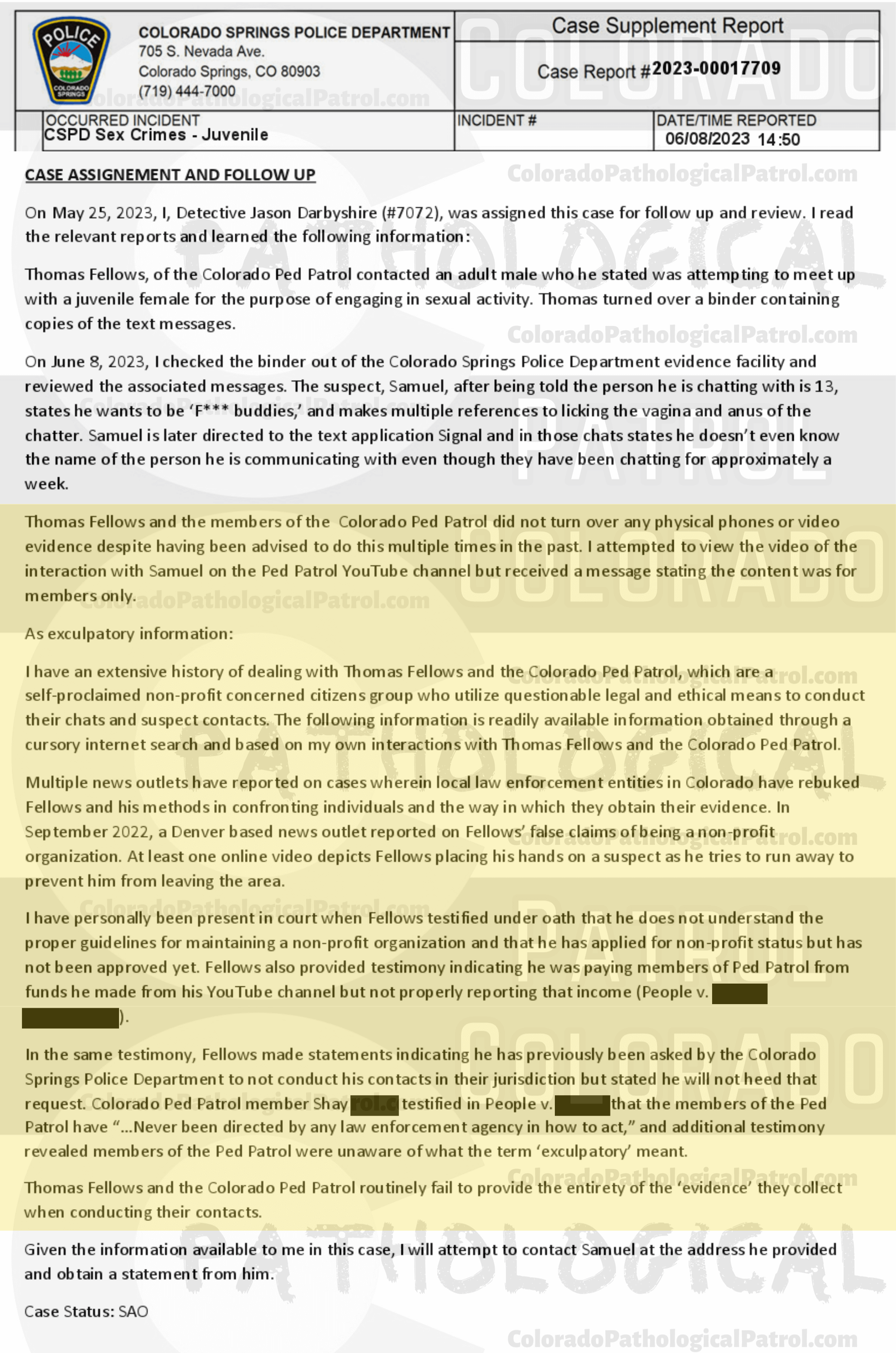 COLORADO PED PATROL CASE UPDATE : LIVE CATCH ON 5/15/23 SAMUEL JOSE MARTINEZ COLORADO SPRINGS CASE : 2023-00017709 "Thomas Fellows and the members of the Colorado Ped Patrol did not turn over any physical phones or video evidence despite having been advised to do this multiple times in the past. I attempted to view the video of the interaction with Samuel on the Ped Patrol YouTube channel but received a message stating the content was for members only.... Thomas Fellows and the Colorado Ped Patrol routinely fai l to provide the entirety of the ‘evidence’ they collect when conducting their contacts... There exists a lack of cooperation from the Colorado Ped Patrol who have failed to turn over all physical evidence which include the video(s) of their interaction with Samuel. Based on the information currently available to me, there exists a lack of specific reliable information and physical evidence to support a criminal prosecution in this matter. As such, this case will be inactivated. " THIS CASE HAS BEEN INACTIVATED. Since the Colorado Ped Patrol team won’t supply their supporters with this information, I have done it for you. This page includes clips of the SHIT SHAT DONE THE DAY BEFORE CATCH (5/14/23), THE UNEDITED 5/15/23 CATCH LIVESTREAM, and the case REPORT STATING THAT THIS CASE HAS BEEN INACTIVATED. For those of you who don’t get it, that means that because of Colorado Ped Patrol’s negligence, this alleged child predator is free to potentially continue preying on real, actual children (not adult decoys such as in this catch case). Smash that like button guysh! Hit up that CashApp and PayPal! Become a member! Buy that CPP merch! Save the kids! TFOH.