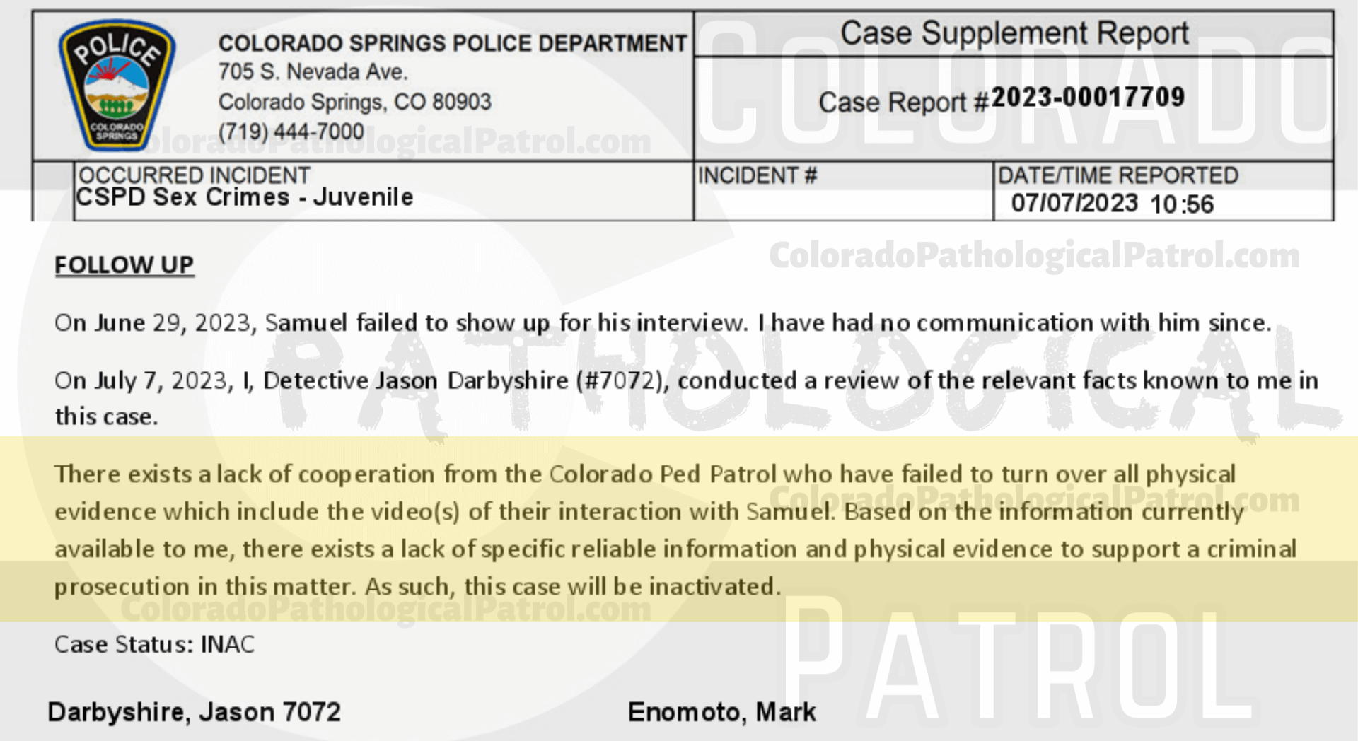 COLORADO PED PATROL CASE UPDATE : LIVE CATCH ON 5/15/23 SAMUEL JOSE MARTINEZ COLORADO SPRINGS CASE : 2023-00017709 "Thomas Fellows and the members of the Colorado Ped Patrol did not turn over any physical phones or video evidence despite having been advised to do this multiple times in the past. I attempted to view the video of the interaction with Samuel on the Ped Patrol YouTube channel but received a message stating the content was for members only.... Thomas Fellows and the Colorado Ped Patrol routinely fai l to provide the entirety of the ‘evidence’ they collect when conducting their contacts... There exists a lack of cooperation from the Colorado Ped Patrol who have failed to turn over all physical evidence which include the video(s) of their interaction with Samuel. Based on the information currently available to me, there exists a lack of specific reliable information and physical evidence to support a criminal prosecution in this matter. As such, this case will be inactivated. " THIS CASE HAS BEEN INACTIVATED. Since the Colorado Ped Patrol team won’t supply their supporters with this information, I have done it for you. This page includes clips of the SHIT SHAT DONE THE DAY BEFORE CATCH (5/14/23), THE UNEDITED 5/15/23 CATCH LIVESTREAM, and the case REPORT STATING THAT THIS CASE HAS BEEN INACTIVATED. For those of you who don’t get it, that means that because of Colorado Ped Patrol’s negligence, this alleged child predator is free to potentially continue preying on real, actual children (not adult decoys such as in this catch case). Smash that like button guysh! Hit up that CashApp and PayPal! Become a member! Buy that CPP merch! Save the kids! TFOH.