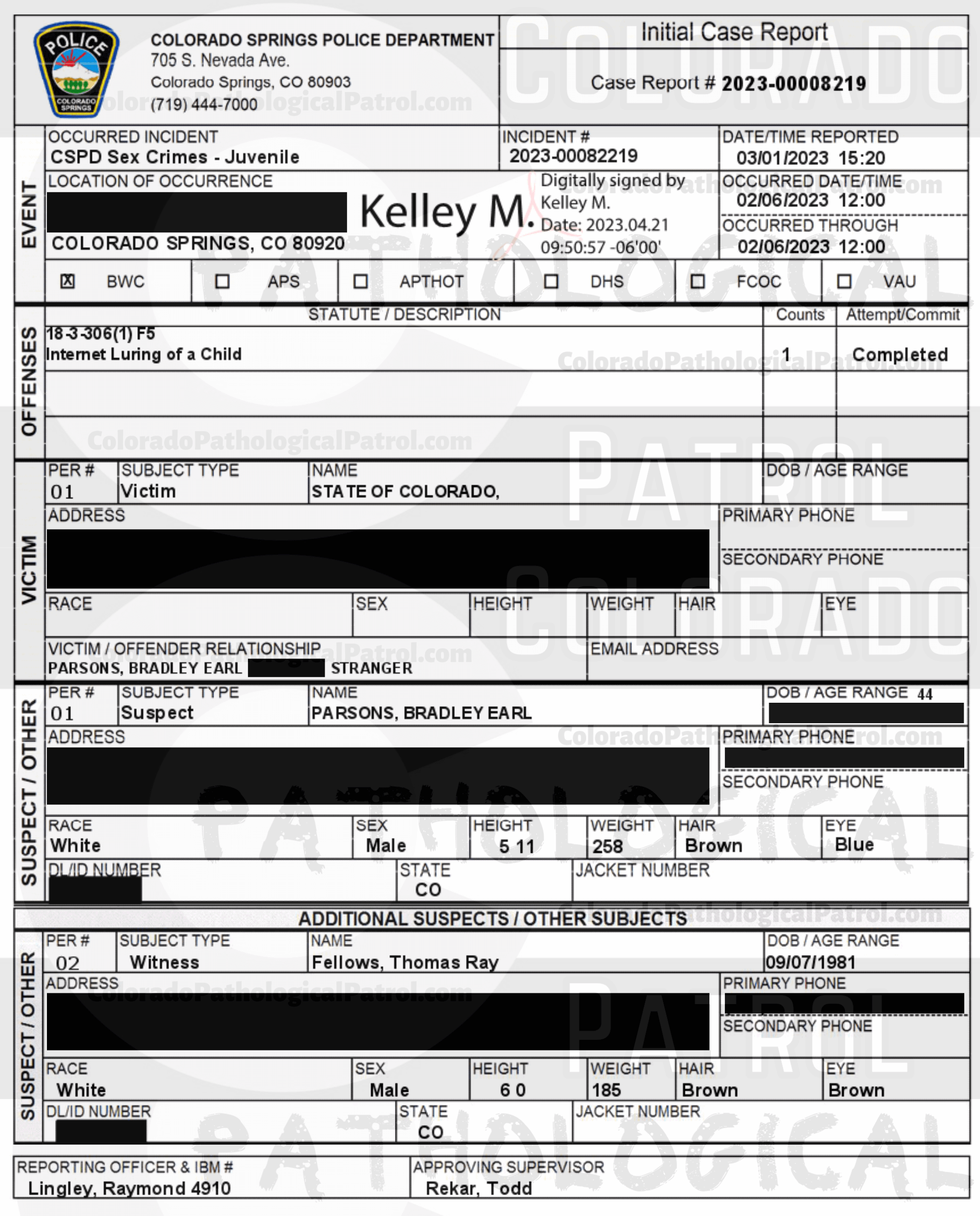 COLORADO PED PATROL CASE UPDATE : LIVE CATCH ON 2/6/23 BRADLEY EARL PARSONS COLORADO SPRINGS CASE : 2023-00008219 "I asked Mr. Fellows if he could email me the chat logs and any other evidence His organization collected regarding these chats... When I received the emails I noted that I was unable to open them and observed the content as it was a shared Google document and required a Google drive login. I called Mr. Fellows back and advised him of this and he stated that this is how they always provide the information to the police departments... I advised Mr. Fellows of the dangers involved in contacting suspects involved in this type of activity and recommended that he contact local police departments prior to making contact... I also advised Mr. Fellows that his involvement in contact with the suspects could have adverse impacts on the possibility of prosecution... I HAVE AN EXTENSIVE HISTORY OF DEALING WITH THE COLORADO PED PATROL, A SELF-PROClaimed NON-PROFIT... WHO UTILIZE QUESTIONABLE LEGAL AND ETHICAL MEANS TO CONDUCT THEIR CHAtS AND SUSPECT CONTACTS... I HAVE PERSONALLY BEEN PRESENT IN COURT ... fELLOWS MADE STATEMENTS INDICATING THAT HE HAS PREVIOUSLY BEEN ASKED BY THE COLORADO SPRINGS POLICE DEPARTMENT TO NOT CONDUCT HIS CONTACTS IN THEIR JURISDICTION BUT STATED HE WILL NOT HEED THAT REQUEST. AND ADDITIONAL TESTIMONY REVEALED MEMBERS OF THE PED PATROL WERE UNAWARE OF WHAT THE TERM “EXCULPATORY" MEANT... HE DID NOT PROVIDE ANY OF THE VIDEO FOOTAGE RELATED TO THEIR CONTACT THAT I CAN PERSONALLY ACCESS AND WHEN CONTACTED BY LAW ENFORCEMENT ABOUT THE EVIDENCE HE DID PROVIDE, HE STATED THIS IS HOW THE PED PATROL ALWAYS PROVIDES THE EVIDENCE TO POLICE DEPARTMENTS... BASED ON A LACK OF SUFFICIENT SPECIFIC RELIABLE statements, AND A LACK OF CORROBORATING PHYSICAL EVIDENCE, THERE EXISTS INSUFFICIENT INFORMATION O SUPPORT A CRIMINAL PROSECUTION AT THIS time. A SUCH, THIS CASE WILL BE Inactivated.” Since the Colorado Ped Patrol team on’t supply their supporters with this information, I have done it for you. This page includes clips of the SHIT SHAT DONE T DAY AFTER THE CATCH (2/7/23), THE UNEDITED 2/6/23 CATCH LIVESTREAM and the case REPORT STATING THAT THIS CASE HAS BEEN INACTIVATED. For those of you who don’t get it, that means that because of Colorado Ped Patrol’s negligence, this alleged child predator is free to potentially continue preying on real, actual children (not adult decoys such as in this catch case). Smash that like button guysh! Hit up that CashApp and PayPal! Become a member! Buy that CPP merch! Save the kids! TFOH.