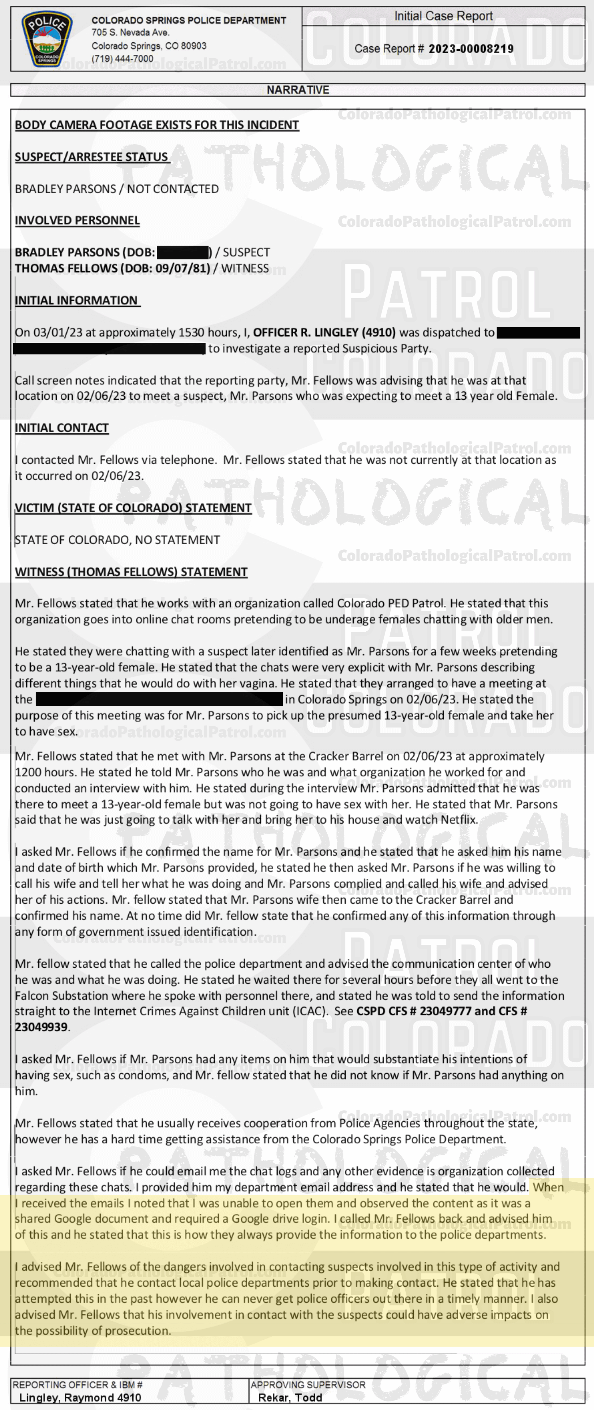 COLORADO PED PATROL CASE UPDATE : LIVE CATCH ON 2/6/23 BRADLEY EARL PARSONS COLORADO SPRINGS CASE : 2023-00008219 "I asked Mr. Fellows if he could email me the chat logs and any other evidence His organization collected regarding these chats... When I received the emails I noted that I was unable to open them and observed the content as it was a shared Google document and required a Google drive login. I called Mr. Fellows back and advised him of this and he stated that this is how they always provide the information to the police departments... I advised Mr. Fellows of the dangers involved in contacting suspects involved in this type of activity and recommended that he contact local police departments prior to making contact... I also advised Mr. Fellows that his involvement in contact with the suspects could have adverse impacts on the possibility of prosecution... I HAVE AN EXTENSIVE HISTORY OF DEALING WITH THE COLORADO PED PATROL, A SELF-PROClaimed NON-PROFIT... WHO UTILIZE QUESTIONABLE LEGAL AND ETHICAL MEANS TO CONDUCT THEIR CHAtS AND SUSPECT CONTACTS... I HAVE PERSONALLY BEEN PRESENT IN COURT ... fELLOWS MADE STATEMENTS INDICATING THAT HE HAS PREVIOUSLY BEEN ASKED BY THE COLORADO SPRINGS POLICE DEPARTMENT TO NOT CONDUCT HIS CONTACTS IN THEIR JURISDICTION BUT STATED HE WILL NOT HEED THAT REQUEST. AND ADDITIONAL TESTIMONY REVEALED MEMBERS OF THE PED PATROL WERE UNAWARE OF WHAT THE TERM “EXCULPATORY" MEANT... HE DID NOT PROVIDE ANY OF THE VIDEO FOOTAGE RELATED TO THEIR CONTACT THAT I CAN PERSONALLY ACCESS AND WHEN CONTACTED BY LAW ENFORCEMENT ABOUT THE EVIDENCE HE DID PROVIDE, HE STATED THIS IS HOW THE PED PATROL ALWAYS PROVIDES THE EVIDENCE TO POLICE DEPARTMENTS... BASED ON A LACK OF SUFFICIENT SPECIFIC RELIABLE statements, AND A LACK OF CORROBORATING PHYSICAL EVIDENCE, THERE EXISTS INSUFFICIENT INFORMATION O SUPPORT A CRIMINAL PROSECUTION AT THIS time. A SUCH, THIS CASE WILL BE Inactivated.” Since the Colorado Ped Patrol team on’t supply their supporters with this information, I have done it for you. This page includes clips of the SHIT SHAT DONE T DAY AFTER THE CATCH (2/7/23), THE UNEDITED 2/6/23 CATCH LIVESTREAM and the case REPORT STATING THAT THIS CASE HAS BEEN INACTIVATED. For those of you who don’t get it, that means that because of Colorado Ped Patrol’s negligence, this alleged child predator is free to potentially continue preying on real, actual children (not adult decoys such as in this catch case). Smash that like button guysh! Hit up that CashApp and PayPal! Become a member! Buy that CPP merch! Save the kids! TFOH.