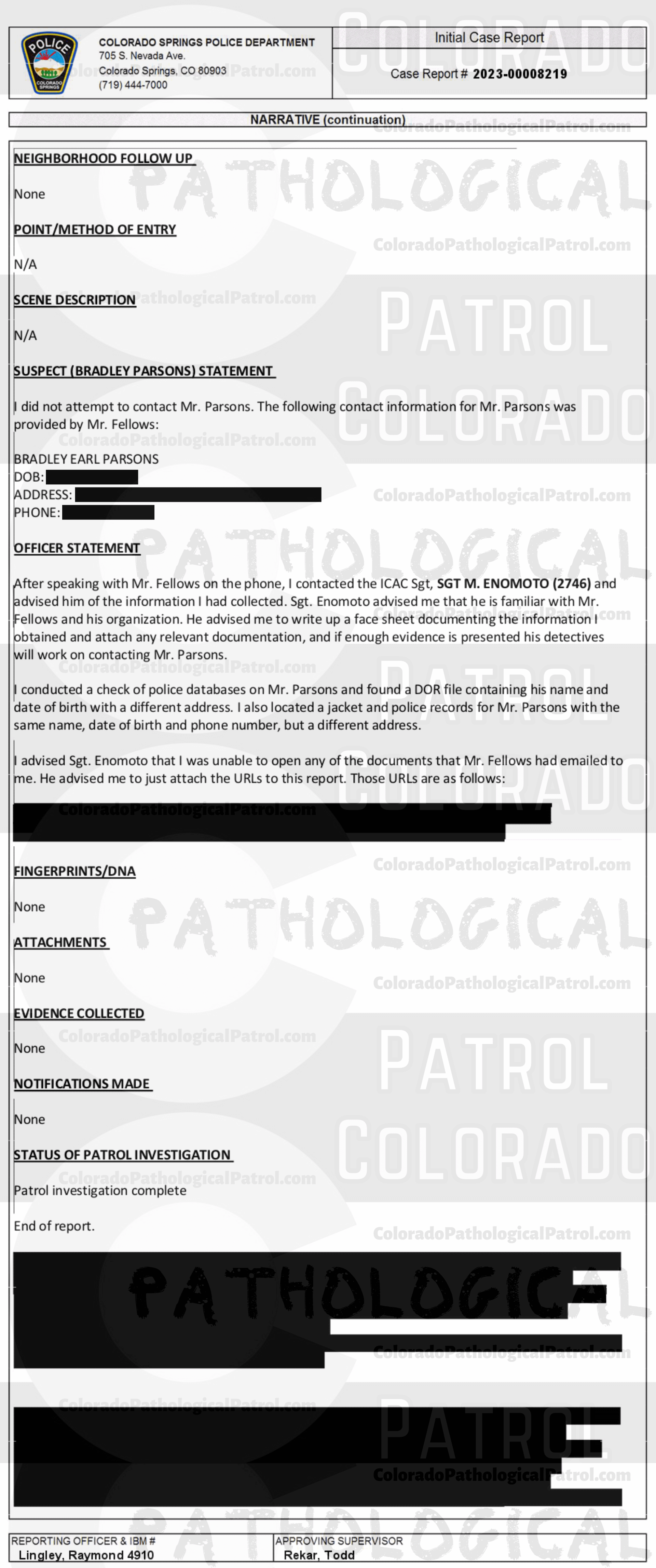 COLORADO PED PATROL CASE UPDATE : LIVE CATCH ON 2/6/23 BRADLEY EARL PARSONS COLORADO SPRINGS CASE : 2023-00008219 "I asked Mr. Fellows if he could email me the chat logs and any other evidence His organization collected regarding these chats... When I received the emails I noted that I was unable to open them and observed the content as it was a shared Google document and required a Google drive login. I called Mr. Fellows back and advised him of this and he stated that this is how they always provide the information to the police departments... I advised Mr. Fellows of the dangers involved in contacting suspects involved in this type of activity and recommended that he contact local police departments prior to making contact... I also advised Mr. Fellows that his involvement in contact with the suspects could have adverse impacts on the possibility of prosecution... I HAVE AN EXTENSIVE HISTORY OF DEALING WITH THE COLORADO PED PATROL, A SELF-PROClaimed NON-PROFIT... WHO UTILIZE QUESTIONABLE LEGAL AND ETHICAL MEANS TO CONDUCT THEIR CHAtS AND SUSPECT CONTACTS... I HAVE PERSONALLY BEEN PRESENT IN COURT ... fELLOWS MADE STATEMENTS INDICATING THAT HE HAS PREVIOUSLY BEEN ASKED BY THE COLORADO SPRINGS POLICE DEPARTMENT TO NOT CONDUCT HIS CONTACTS IN THEIR JURISDICTION BUT STATED HE WILL NOT HEED THAT REQUEST. AND ADDITIONAL TESTIMONY REVEALED MEMBERS OF THE PED PATROL WERE UNAWARE OF WHAT THE TERM “EXCULPATORY" MEANT... HE DID NOT PROVIDE ANY OF THE VIDEO FOOTAGE RELATED TO THEIR CONTACT THAT I CAN PERSONALLY ACCESS AND WHEN CONTACTED BY LAW ENFORCEMENT ABOUT THE EVIDENCE HE DID PROVIDE, HE STATED THIS IS HOW THE PED PATROL ALWAYS PROVIDES THE EVIDENCE TO POLICE DEPARTMENTS... BASED ON A LACK OF SUFFICIENT SPECIFIC RELIABLE statements, AND A LACK OF CORROBORATING PHYSICAL EVIDENCE, THERE EXISTS INSUFFICIENT INFORMATION O SUPPORT A CRIMINAL PROSECUTION AT THIS time. A SUCH, THIS CASE WILL BE Inactivated.” Since the Colorado Ped Patrol team on’t supply their supporters with this information, I have done it for you. This page includes clips of the SHIT SHAT DONE T DAY AFTER THE CATCH (2/7/23), THE UNEDITED 2/6/23 CATCH LIVESTREAM and the case REPORT STATING THAT THIS CASE HAS BEEN INACTIVATED. For those of you who don’t get it, that means that because of Colorado Ped Patrol’s negligence, this alleged child predator is free to potentially continue preying on real, actual children (not adult decoys such as in this catch case). Smash that like button guysh! Hit up that CashApp and PayPal! Become a member! Buy that CPP merch! Save the kids! TFOH.