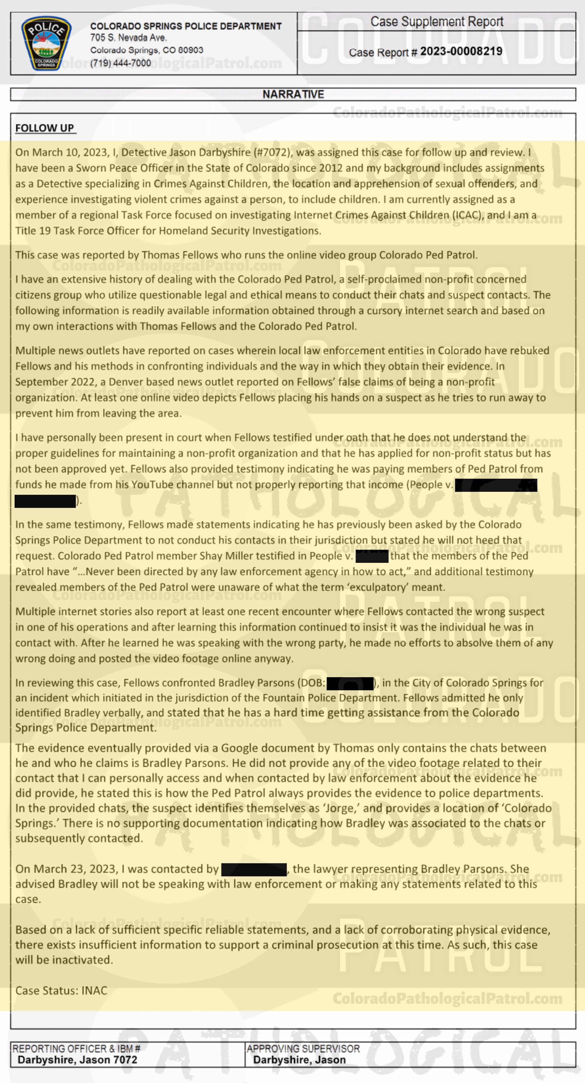 COLORADO PED PATROL CASE UPDATE : LIVE CATCH ON 2/6/23 BRADLEY EARL PARSONS COLORADO SPRINGS CASE : 2023-00008219 "I asked Mr. Fellows if he could email me the chat logs and any other evidence His organization collected regarding these chats... When I received the emails I noted that I was unable to open them and observed the content as it was a shared Google document and required a Google drive login. I called Mr. Fellows back and advised him of this and he stated that this is how they always provide the information to the police departments... I advised Mr. Fellows of the dangers involved in contacting suspects involved in this type of activity and recommended that he contact local police departments prior to making contact... I also advised Mr. Fellows that his involvement in contact with the suspects could have adverse impacts on the possibility of prosecution... I HAVE AN EXTENSIVE HISTORY OF DEALING WITH THE COLORADO PED PATROL, A SELF-PROClaimed NON-PROFIT... WHO UTILIZE QUESTIONABLE LEGAL AND ETHICAL MEANS TO CONDUCT THEIR CHAtS AND SUSPECT CONTACTS... I HAVE PERSONALLY BEEN PRESENT IN COURT ... fELLOWS MADE STATEMENTS INDICATING THAT HE HAS PREVIOUSLY BEEN ASKED BY THE COLORADO SPRINGS POLICE DEPARTMENT TO NOT CONDUCT HIS CONTACTS IN THEIR JURISDICTION BUT STATED HE WILL NOT HEED THAT REQUEST. AND ADDITIONAL TESTIMONY REVEALED MEMBERS OF THE PED PATROL WERE UNAWARE OF WHAT THE TERM “EXCULPATORY" MEANT... HE DID NOT PROVIDE ANY OF THE VIDEO FOOTAGE RELATED TO THEIR CONTACT THAT I CAN PERSONALLY ACCESS AND WHEN CONTACTED BY LAW ENFORCEMENT ABOUT THE EVIDENCE HE DID PROVIDE, HE STATED THIS IS HOW THE PED PATROL ALWAYS PROVIDES THE EVIDENCE TO POLICE DEPARTMENTS... BASED ON A LACK OF SUFFICIENT SPECIFIC RELIABLE statements, AND A LACK OF CORROBORATING PHYSICAL EVIDENCE, THERE EXISTS INSUFFICIENT INFORMATION O SUPPORT A CRIMINAL PROSECUTION AT THIS time. A SUCH, THIS CASE WILL BE Inactivated.” Since the Colorado Ped Patrol team on’t supply their supporters with this information, I have done it for you. This page includes clips of the SHIT SHAT DONE T DAY AFTER THE CATCH (2/7/23), THE UNEDITED 2/6/23 CATCH LIVESTREAM and the case REPORT STATING THAT THIS CASE HAS BEEN INACTIVATED. For those of you who don’t get it, that means that because of Colorado Ped Patrol’s negligence, this alleged child predator is free to potentially continue preying on real, actual children (not adult decoys such as in this catch case). Smash that like button guysh! Hit up that CashApp and PayPal! Become a member! Buy that CPP merch! Save the kids! TFOH.