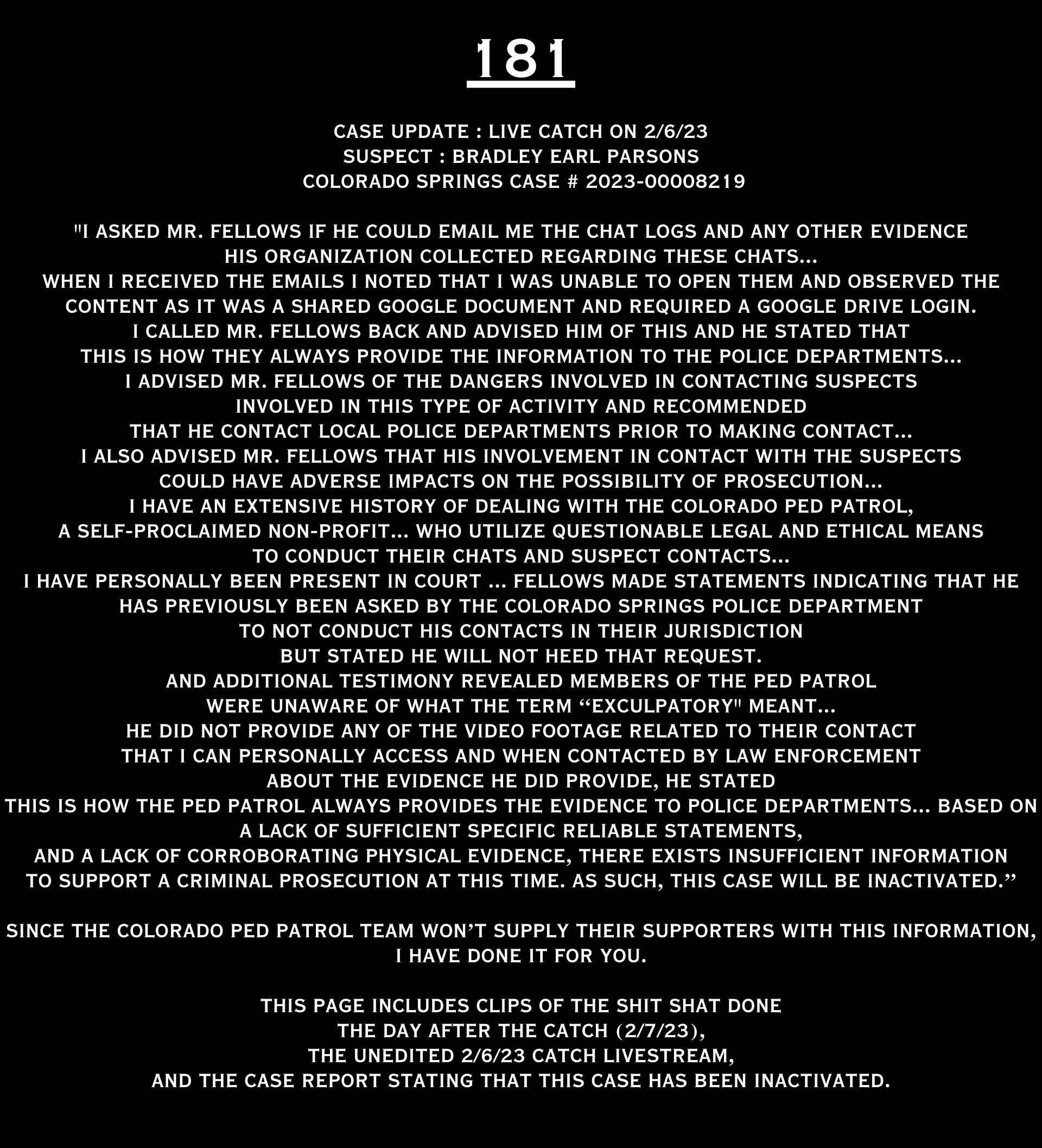COLORADO PED PATROL CASE UPDATE : LIVE CATCH ON 2/6/23 BRADLEY EARL PARSONS COLORADO SPRINGS CASE : 2023-00008219 "I asked Mr. Fellows if he could email me the chat logs and any other evidence His organization collected regarding these chats... When I received the emails I noted that I was unable to open them and observed the content as it was a shared Google document and required a Google drive login. I called Mr. Fellows back and advised him of this and he stated that this is how they always provide the information to the police departments... I advised Mr. Fellows of the dangers involved in contacting suspects involved in this type of activity and recommended that he contact local police departments prior to making contact... I also advised Mr. Fellows that his involvement in contact with the suspects could have adverse impacts on the possibility of prosecution... I HAVE AN EXTENSIVE HISTORY OF DEALING WITH THE COLORADO PED PATROL, A SELF-PROClaimed NON-PROFIT... WHO UTILIZE QUESTIONABLE LEGAL AND ETHICAL MEANS TO CONDUCT THEIR CHAtS AND SUSPECT CONTACTS... I HAVE PERSONALLY BEEN PRESENT IN COURT ... fELLOWS MADE STATEMENTS INDICATING THAT HE HAS PREVIOUSLY BEEN ASKED BY THE COLORADO SPRINGS POLICE DEPARTMENT TO NOT CONDUCT HIS CONTACTS IN THEIR JURISDICTION BUT STATED HE WILL NOT HEED THAT REQUEST. AND ADDITIONAL TESTIMONY REVEALED MEMBERS OF THE PED PATROL WERE UNAWARE OF WHAT THE TERM “EXCULPATORY" MEANT... HE DID NOT PROVIDE ANY OF THE VIDEO FOOTAGE RELATED TO THEIR CONTACT THAT I CAN PERSONALLY ACCESS AND WHEN CONTACTED BY LAW ENFORCEMENT ABOUT THE EVIDENCE HE DID PROVIDE, HE STATED THIS IS HOW THE PED PATROL ALWAYS PROVIDES THE EVIDENCE TO POLICE DEPARTMENTS... BASED ON A LACK OF SUFFICIENT SPECIFIC RELIABLE statements, AND A LACK OF CORROBORATING PHYSICAL EVIDENCE, THERE EXISTS INSUFFICIENT INFORMATION O SUPPORT A CRIMINAL PROSECUTION AT THIS time. A SUCH, THIS CASE WILL BE Inactivated.” Since the Colorado Ped Patrol team on’t supply their supporters with this information, I have done it for you. This page includes clips of the SHIT SHAT DONE T DAY AFTER THE CATCH (2/7/23), THE UNEDITED 2/6/23 CATCH LIVESTREAM and the case REPORT STATING THAT THIS CASE HAS BEEN INACTIVATED. For those of you who don’t get it, that means that because of Colorado Ped Patrol’s negligence, this alleged child predator is free to potentially continue preying on real, actual children (not adult decoys such as in this catch case). Smash that like button guysh! Hit up that CashApp and PayPal! Become a member! Buy that CPP merch! Save the kids! TFOH.