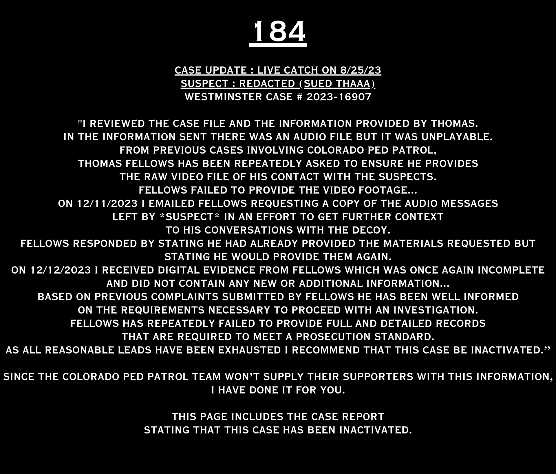 COLORADO PED PARTROL CASE UPDATE : LIVE CATCH ON 8/25/23 westminster case #2023-16907 "I reviewed the case file and the information provided by Thomas. In the information sent there was an audio file but it was unplayable. From previous cases involving Colorado Ped Patrol, Thomas Fellows has been repeatedly asked to ensure he provides the raw video file of his contact with the suspects. Fellows failed to provide the video footage... On 12/11/2023 I emailed Fellows requesting a copy of the audio messages left by *suspect* in an effort to get further context to his conversations with the decoy. Fellows responded by stating he had already provided the materials requested but stating he would provide them again. On 12/12/2023 I received digital evidence from Fellows which was once again incomplete and did not contain any new or additional information... Based on previous complaints submitted by Fellows he has been well informed on the requirements necessary to proceed with an investigation Fellows has repeatedly failed to provide full and detailed records that are required to meet a prosecution standard. As all reasonable leads have been exhausted I recommend that this case be inactivated.” Since the Colorado Ped Patrol team won’t supply their supporters with this information, I have done it for you. This page includes the case REPORT STATING THAT THIS CASE HAS BEEN INACTIVATED. For those of you who don’t get it, that means that because of Colorado Ped Patrol’s negligence, this alleged child predator is free to potentially continue preying on real, actual children (not adult decoys such as in this catch case). Smash that like button guysh! Hit up that CashApp and PayPal! Become a member! Buy that CPP merch! Save the kids! TFOH.