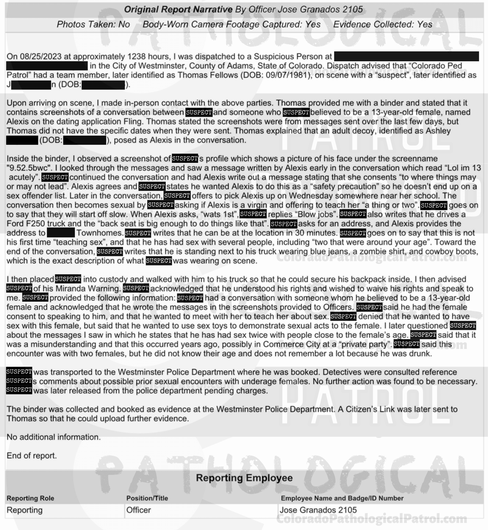 COLORADO PED PARTROL CASE UPDATE : LIVE CATCH ON 8/25/23 westminster case #2023-16907 "I reviewed the case file and the information provided by Thomas. In the information sent there was an audio file but it was unplayable. From previous cases involving Colorado Ped Patrol, Thomas Fellows has been repeatedly asked to ensure he provides the raw video file of his contact with the suspects. Fellows failed to provide the video footage... On 12/11/2023 I emailed Fellows requesting a copy of the audio messages left by *suspect* in an effort to get further context to his conversations with the decoy. Fellows responded by stating he had already provided the materials requested but stating he would provide them again. On 12/12/2023 I received digital evidence from Fellows which was once again incomplete and did not contain any new or additional information... Based on previous complaints submitted by Fellows he has been well informed on the requirements necessary to proceed with an investigation Fellows has repeatedly failed to provide full and detailed records that are required to meet a prosecution standard. As all reasonable leads have been exhausted I recommend that this case be inactivated.” Since the Colorado Ped Patrol team won’t supply their supporters with this information, I have done it for you. This page includes the case REPORT STATING THAT THIS CASE HAS BEEN INACTIVATED. For those of you who don’t get it, that means that because of Colorado Ped Patrol’s negligence, this alleged child predator is free to potentially continue preying on real, actual children (not adult decoys such as in this catch case). Smash that like button guysh! Hit up that CashApp and PayPal! Become a member! Buy that CPP merch! Save the kids! TFOH.