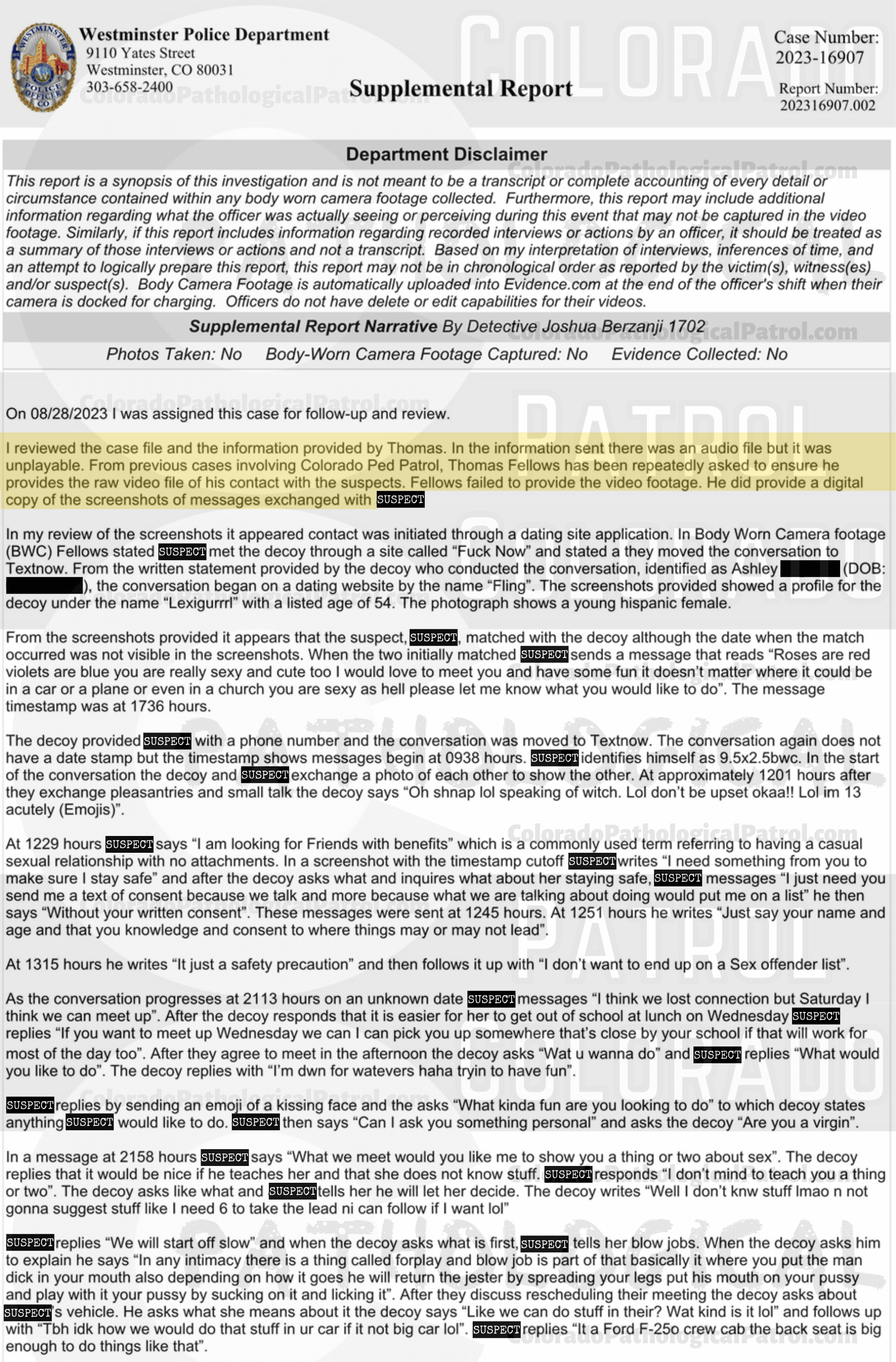 COLORADO PED PARTROL CASE UPDATE : LIVE CATCH ON 8/25/23 westminster case #2023-16907 "I reviewed the case file and the information provided by Thomas. In the information sent there was an audio file but it was unplayable. From previous cases involving Colorado Ped Patrol, Thomas Fellows has been repeatedly asked to ensure he provides the raw video file of his contact with the suspects. Fellows failed to provide the video footage... On 12/11/2023 I emailed Fellows requesting a copy of the audio messages left by *suspect* in an effort to get further context to his conversations with the decoy. Fellows responded by stating he had already provided the materials requested but stating he would provide them again. On 12/12/2023 I received digital evidence from Fellows which was once again incomplete and did not contain any new or additional information... Based on previous complaints submitted by Fellows he has been well informed on the requirements necessary to proceed with an investigation Fellows has repeatedly failed to provide full and detailed records that are required to meet a prosecution standard. As all reasonable leads have been exhausted I recommend that this case be inactivated.” Since the Colorado Ped Patrol team won’t supply their supporters with this information, I have done it for you. This page includes the case REPORT STATING THAT THIS CASE HAS BEEN INACTIVATED. For those of you who don’t get it, that means that because of Colorado Ped Patrol’s negligence, this alleged child predator is free to potentially continue preying on real, actual children (not adult decoys such as in this catch case). Smash that like button guysh! Hit up that CashApp and PayPal! Become a member! Buy that CPP merch! Save the kids! TFOH.