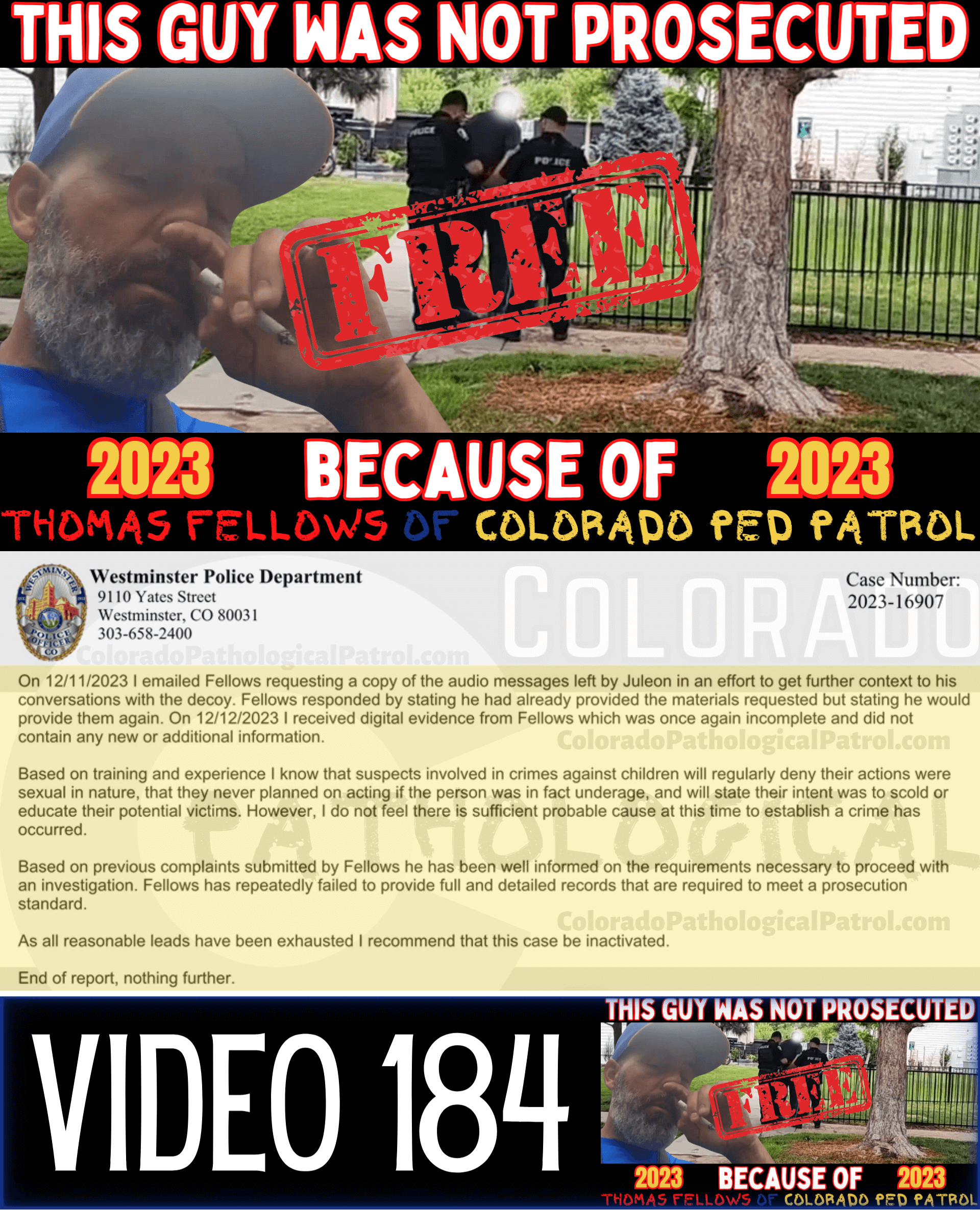 COLORADO PED PARTROL CASE UPDATE : LIVE CATCH ON 8/25/23 westminster case #2023-16907 "I reviewed the case file and the information provided by Thomas. In the information sent there was an audio file but it was unplayable. From previous cases involving Colorado Ped Patrol, Thomas Fellows has been repeatedly asked to ensure he provides the raw video file of his contact with the suspects. Fellows failed to provide the video footage... On 12/11/2023 I emailed Fellows requesting a copy of the audio messages left by *suspect* in an effort to get further context to his conversations with the decoy. Fellows responded by stating he had already provided the materials requested but stating he would provide them again. On 12/12/2023 I received digital evidence from Fellows which was once again incomplete and did not contain any new or additional information... Based on previous complaints submitted by Fellows he has been well informed on the requirements necessary to proceed with an investigation Fellows has repeatedly failed to provide full and detailed records that are required to meet a prosecution standard. As all reasonable leads have been exhausted I recommend that this case be inactivated.” Since the Colorado Ped Patrol team won’t supply their supporters with this information, I have done it for you. This page includes the case REPORT STATING THAT THIS CASE HAS BEEN INACTIVATED. For those of you who don’t get it, that means that because of Colorado Ped Patrol’s negligence, this alleged child predator is free to potentially continue preying on real, actual children (not adult decoys such as in this catch case). Smash that like button guysh! Hit up that CashApp and PayPal! Become a member! Buy that CPP merch! Save the kids! TFOH.