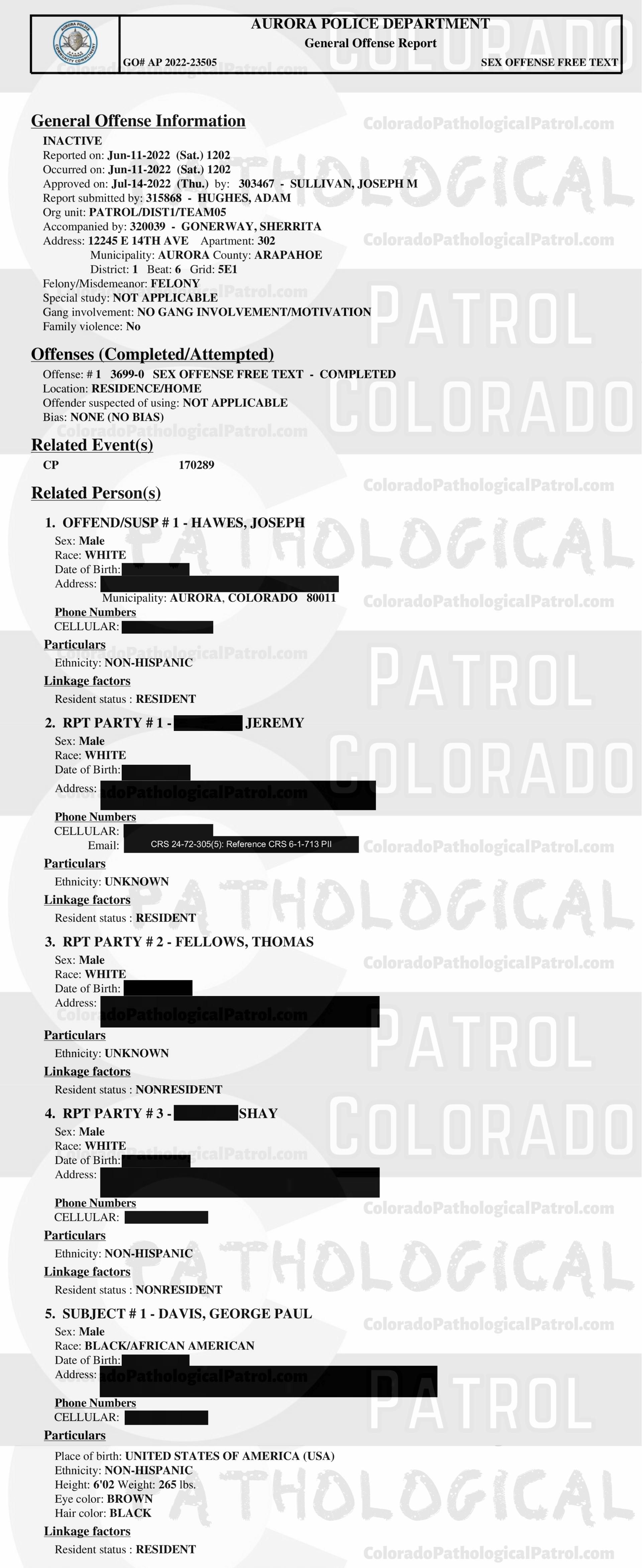 CASE UPDATE : LIVE CATCH ON JUNE 11, 2022 JOSEPH HAWES / GEORGE PAUL DAVIS AURORA CASE : 2022-23505 “I have had several cases involving CPP and have dealt with [CAPTAIN] in the past. Due to having talked to [CAPTAIN] in the past, I still had his email address. I sent an email to [CAPTAIN] asking for the video of when they contacted Joseph and Joseph admitting to everything that occurred...I still have not heard back from [CAPTAIN]. I did attempt to contact [COOLEY], who was the decoy in this incident. I was not able to reach [COOLEY] but I did leave him a message asking that he call me back... I still have not hear from anyone from the CPP... I have made several attempts to contact several parties with the CPP and have not received any calls or email back from an one. I have had several cases involving CPP in each case I have repeatedly asked for evidence that they have stated that they are in possession of, they have failed to provide that evidence. CPP records all of their contacts with the suspects and posts those contacts on their YouTube channel. It appears that CPP is more concerned about increasing followers on their channel than actually helping law enforcement and assisting in the prosecution of the subjects they contact. This case will be inactivated...." Since the Colorado Ped Patrol team won’t supply their supporters with this information, I have done it for you. This page includes clips of the SHIT SHAT DONE THE DAY AFTER THE CATCH (6/12/22), THE UNEDITED 6/21/22 CATCH LIVESTREAM, THE EDITED CATCH VIDEO THAT WAS POSTED ON THE CPP CHANNEL, and the case REPORT STATING THAT THIS CASE HAS BEEN INACTIVATED. For those of you who don’t get it, that means that because of Colorado Ped Patrol’s negligence, this alleged child predator is free to potentially continue preying on real, actual children (not adult decoys such as in this catch case). Smash that like button guysh! Hit up that CashApp and PayPal! Become a member! Buy that CPP merch! Save the kids! TFOH.