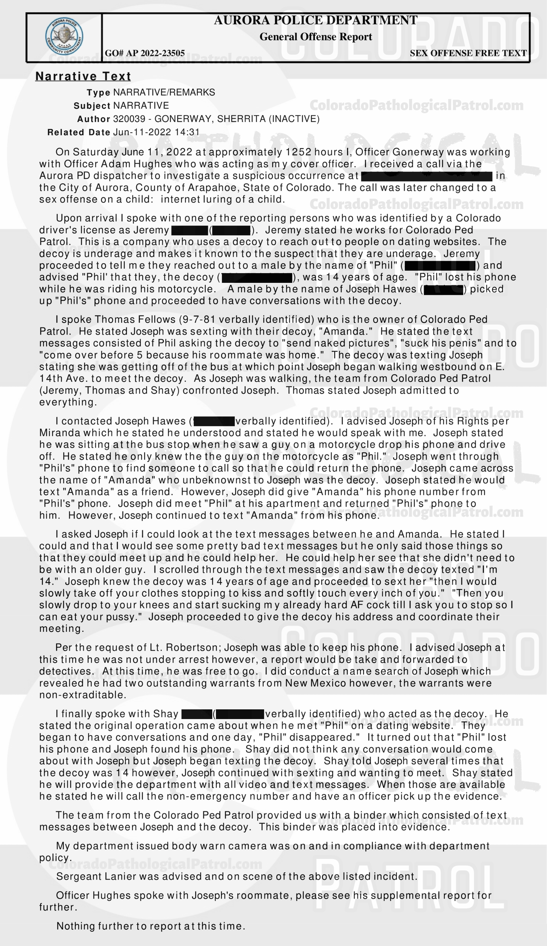 CASE UPDATE : LIVE CATCH ON JUNE 11, 2022 JOSEPH HAWES / GEORGE PAUL DAVIS AURORA CASE : 2022-23505 “I have had several cases involving CPP and have dealt with [CAPTAIN] in the past. Due to having talked to [CAPTAIN] in the past, I still had his email address. I sent an email to [CAPTAIN] asking for the video of when they contacted Joseph and Joseph admitting to everything that occurred...I still have not heard back from [CAPTAIN]. I did attempt to contact [COOLEY], who was the decoy in this incident. I was not able to reach [COOLEY] but I did leave him a message asking that he call me back... I still have not hear from anyone from the CPP... I have made several attempts to contact several parties with the CPP and have not received any calls or email back from an one. I have had several cases involving CPP in each case I have repeatedly asked for evidence that they have stated that they are in possession of, they have failed to provide that evidence. CPP records all of their contacts with the suspects and posts those contacts on their YouTube channel. It appears that CPP is more concerned about increasing followers on their channel than actually helping law enforcement and assisting in the prosecution of the subjects they contact. This case will be inactivated...." Since the Colorado Ped Patrol team won’t supply their supporters with this information, I have done it for you. This page includes clips of the SHIT SHAT DONE THE DAY AFTER THE CATCH (6/12/22), THE UNEDITED 6/21/22 CATCH LIVESTREAM, THE EDITED CATCH VIDEO THAT WAS POSTED ON THE CPP CHANNEL, and the case REPORT STATING THAT THIS CASE HAS BEEN INACTIVATED. For those of you who don’t get it, that means that because of Colorado Ped Patrol’s negligence, this alleged child predator is free to potentially continue preying on real, actual children (not adult decoys such as in this catch case). Smash that like button guysh! Hit up that CashApp and PayPal! Become a member! Buy that CPP merch! Save the kids! TFOH.