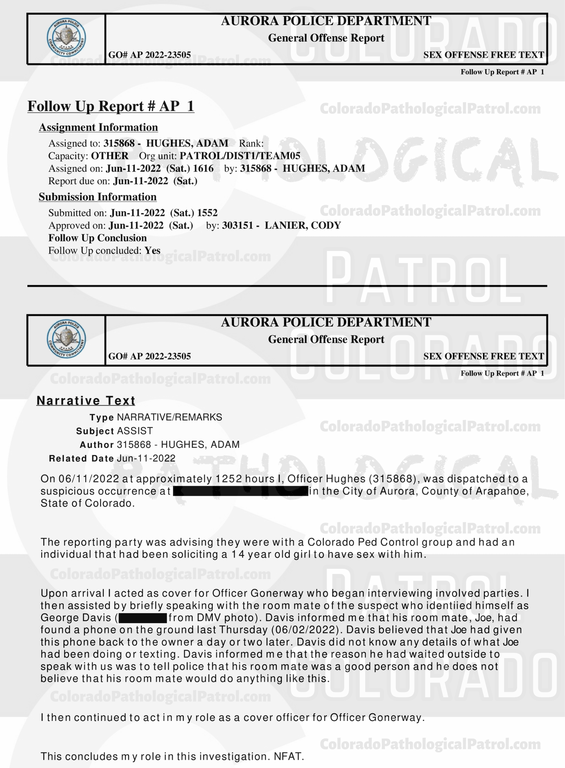 CASE UPDATE : LIVE CATCH ON JUNE 11, 2022 JOSEPH HAWES / GEORGE PAUL DAVIS AURORA CASE : 2022-23505 “I have had several cases involving CPP and have dealt with [CAPTAIN] in the past. Due to having talked to [CAPTAIN] in the past, I still had his email address. I sent an email to [CAPTAIN] asking for the video of when they contacted Joseph and Joseph admitting to everything that occurred...I still have not heard back from [CAPTAIN]. I did attempt to contact [COOLEY], who was the decoy in this incident. I was not able to reach [COOLEY] but I did leave him a message asking that he call me back... I still have not hear from anyone from the CPP... I have made several attempts to contact several parties with the CPP and have not received any calls or email back from an one. I have had several cases involving CPP in each case I have repeatedly asked for evidence that they have stated that they are in possession of, they have failed to provide that evidence. CPP records all of their contacts with the suspects and posts those contacts on their YouTube channel. It appears that CPP is more concerned about increasing followers on their channel than actually helping law enforcement and assisting in the prosecution of the subjects they contact. This case will be inactivated...." Since the Colorado Ped Patrol team won’t supply their supporters with this information, I have done it for you. This page includes clips of the SHIT SHAT DONE THE DAY AFTER THE CATCH (6/12/22), THE UNEDITED 6/21/22 CATCH LIVESTREAM, THE EDITED CATCH VIDEO THAT WAS POSTED ON THE CPP CHANNEL, and the case REPORT STATING THAT THIS CASE HAS BEEN INACTIVATED. For those of you who don’t get it, that means that because of Colorado Ped Patrol’s negligence, this alleged child predator is free to potentially continue preying on real, actual children (not adult decoys such as in this catch case). Smash that like button guysh! Hit up that CashApp and PayPal! Become a member! Buy that CPP merch! Save the kids! TFOH.