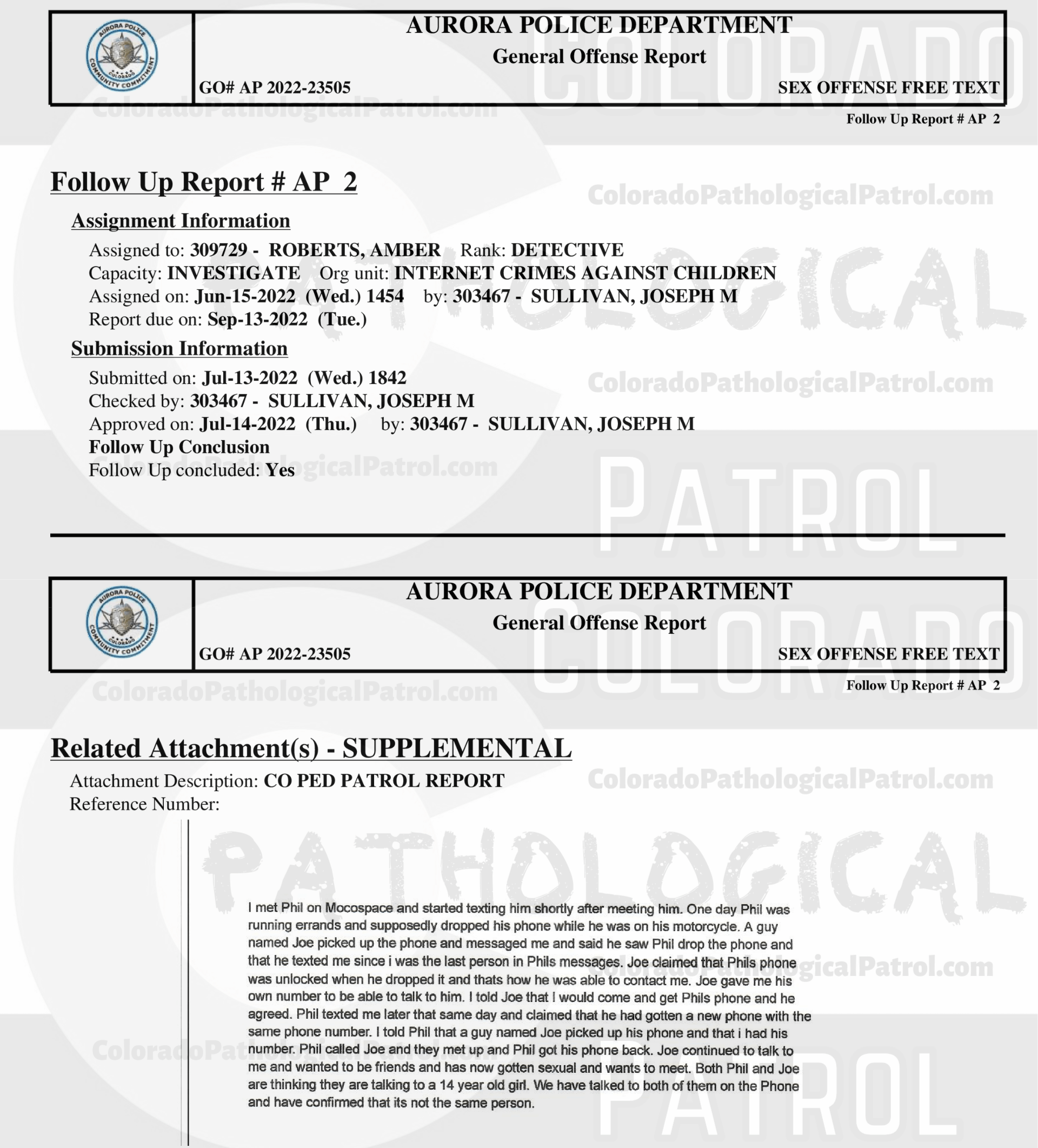 CASE UPDATE : LIVE CATCH ON JUNE 11, 2022 JOSEPH HAWES / GEORGE PAUL DAVIS AURORA CASE : 2022-23505 “I have had several cases involving CPP and have dealt with [CAPTAIN] in the past. Due to having talked to [CAPTAIN] in the past, I still had his email address. I sent an email to [CAPTAIN] asking for the video of when they contacted Joseph and Joseph admitting to everything that occurred...I still have not heard back from [CAPTAIN]. I did attempt to contact [COOLEY], who was the decoy in this incident. I was not able to reach [COOLEY] but I did leave him a message asking that he call me back... I still have not hear from anyone from the CPP... I have made several attempts to contact several parties with the CPP and have not received any calls or email back from an one. I have had several cases involving CPP in each case I have repeatedly asked for evidence that they have stated that they are in possession of, they have failed to provide that evidence. CPP records all of their contacts with the suspects and posts those contacts on their YouTube channel. It appears that CPP is more concerned about increasing followers on their channel than actually helping law enforcement and assisting in the prosecution of the subjects they contact. This case will be inactivated...." Since the Colorado Ped Patrol team won’t supply their supporters with this information, I have done it for you. This page includes clips of the SHIT SHAT DONE THE DAY AFTER THE CATCH (6/12/22), THE UNEDITED 6/21/22 CATCH LIVESTREAM, THE EDITED CATCH VIDEO THAT WAS POSTED ON THE CPP CHANNEL, and the case REPORT STATING THAT THIS CASE HAS BEEN INACTIVATED. For those of you who don’t get it, that means that because of Colorado Ped Patrol’s negligence, this alleged child predator is free to potentially continue preying on real, actual children (not adult decoys such as in this catch case). Smash that like button guysh! Hit up that CashApp and PayPal! Become a member! Buy that CPP merch! Save the kids! TFOH.