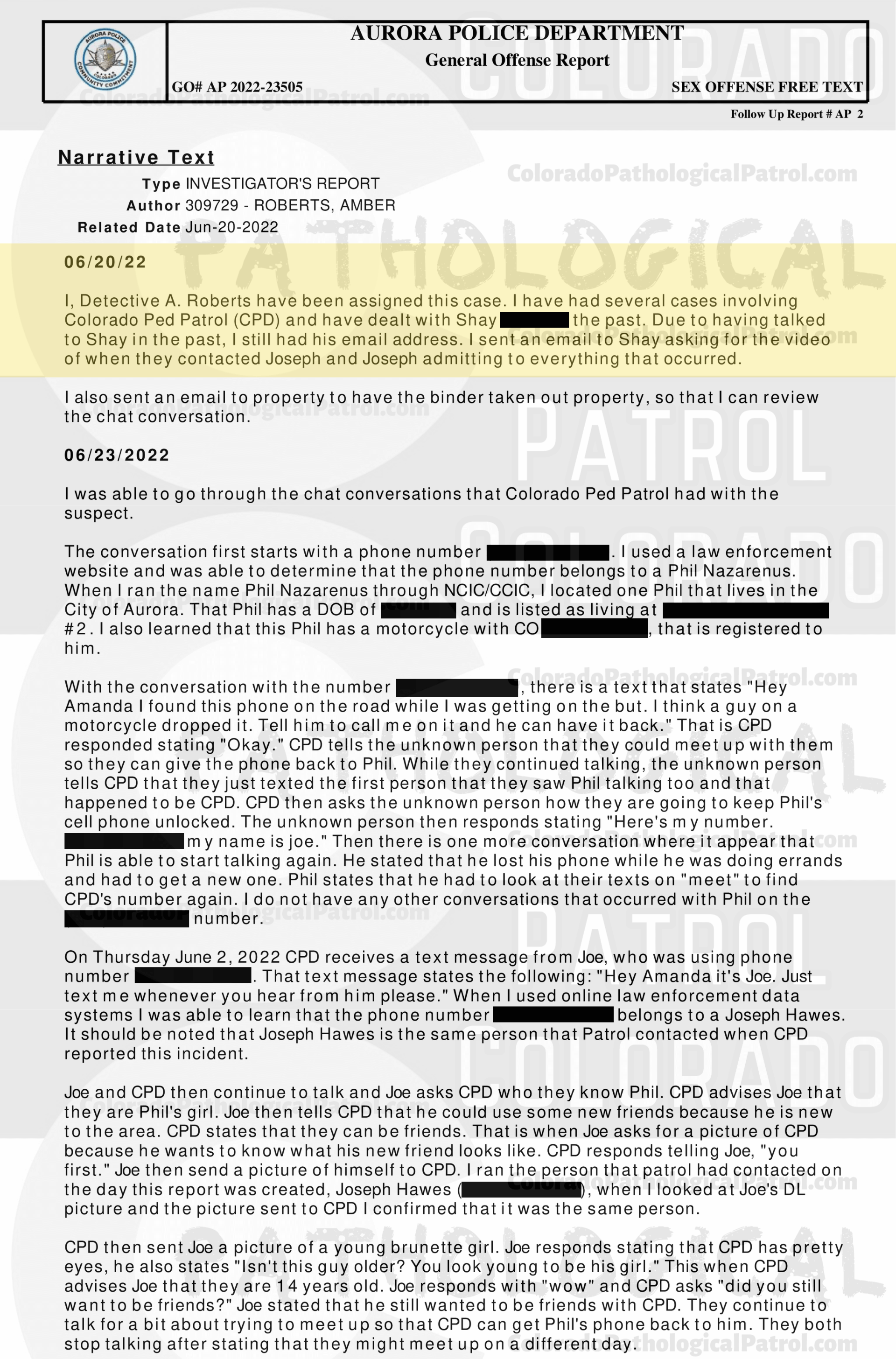 CASE UPDATE : LIVE CATCH ON JUNE 11, 2022 JOSEPH HAWES / GEORGE PAUL DAVIS AURORA CASE : 2022-23505 “I have had several cases involving CPP and have dealt with [CAPTAIN] in the past. Due to having talked to [CAPTAIN] in the past, I still had his email address. I sent an email to [CAPTAIN] asking for the video of when they contacted Joseph and Joseph admitting to everything that occurred...I still have not heard back from [CAPTAIN]. I did attempt to contact [COOLEY], who was the decoy in this incident. I was not able to reach [COOLEY] but I did leave him a message asking that he call me back... I still have not hear from anyone from the CPP... I have made several attempts to contact several parties with the CPP and have not received any calls or email back from an one. I have had several cases involving CPP in each case I have repeatedly asked for evidence that they have stated that they are in possession of, they have failed to provide that evidence. CPP records all of their contacts with the suspects and posts those contacts on their YouTube channel. It appears that CPP is more concerned about increasing followers on their channel than actually helping law enforcement and assisting in the prosecution of the subjects they contact. This case will be inactivated...." Since the Colorado Ped Patrol team won’t supply their supporters with this information, I have done it for you. This page includes clips of the SHIT SHAT DONE THE DAY AFTER THE CATCH (6/12/22), THE UNEDITED 6/21/22 CATCH LIVESTREAM, THE EDITED CATCH VIDEO THAT WAS POSTED ON THE CPP CHANNEL, and the case REPORT STATING THAT THIS CASE HAS BEEN INACTIVATED. For those of you who don’t get it, that means that because of Colorado Ped Patrol’s negligence, this alleged child predator is free to potentially continue preying on real, actual children (not adult decoys such as in this catch case). Smash that like button guysh! Hit up that CashApp and PayPal! Become a member! Buy that CPP merch! Save the kids! TFOH.