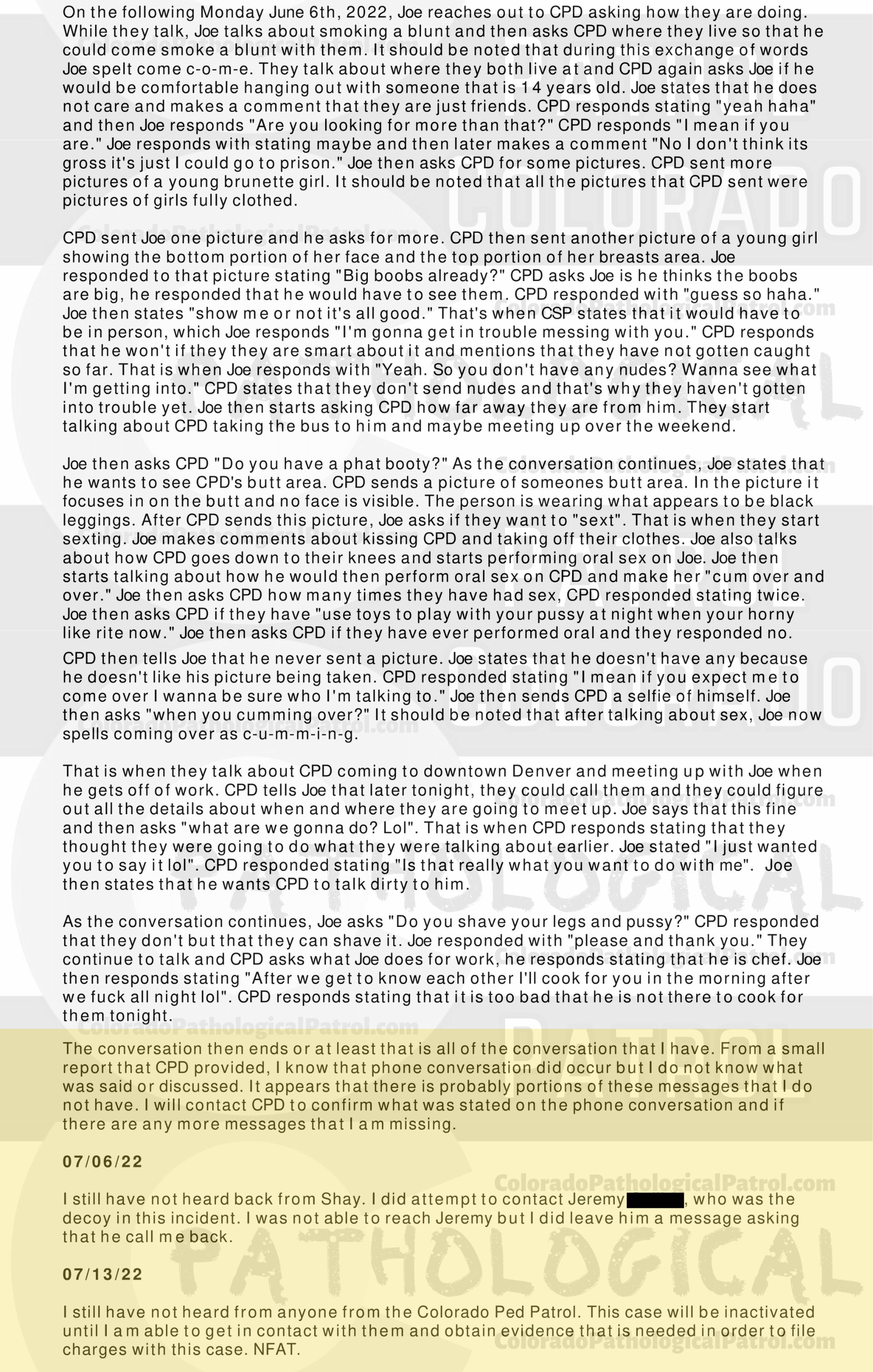 CASE UPDATE : LIVE CATCH ON JUNE 11, 2022 JOSEPH HAWES / GEORGE PAUL DAVIS AURORA CASE : 2022-23505 “I have had several cases involving CPP and have dealt with [CAPTAIN] in the past. Due to having talked to [CAPTAIN] in the past, I still had his email address. I sent an email to [CAPTAIN] asking for the video of when they contacted Joseph and Joseph admitting to everything that occurred...I still have not heard back from [CAPTAIN]. I did attempt to contact [COOLEY], who was the decoy in this incident. I was not able to reach [COOLEY] but I did leave him a message asking that he call me back... I still have not hear from anyone from the CPP... I have made several attempts to contact several parties with the CPP and have not received any calls or email back from an one. I have had several cases involving CPP in each case I have repeatedly asked for evidence that they have stated that they are in possession of, they have failed to provide that evidence. CPP records all of their contacts with the suspects and posts those contacts on their YouTube channel. It appears that CPP is more concerned about increasing followers on their channel than actually helping law enforcement and assisting in the prosecution of the subjects they contact. This case will be inactivated...." Since the Colorado Ped Patrol team won’t supply their supporters with this information, I have done it for you. This page includes clips of the SHIT SHAT DONE THE DAY AFTER THE CATCH (6/12/22), THE UNEDITED 6/21/22 CATCH LIVESTREAM, THE EDITED CATCH VIDEO THAT WAS POSTED ON THE CPP CHANNEL, and the case REPORT STATING THAT THIS CASE HAS BEEN INACTIVATED. For those of you who don’t get it, that means that because of Colorado Ped Patrol’s negligence, this alleged child predator is free to potentially continue preying on real, actual children (not adult decoys such as in this catch case). Smash that like button guysh! Hit up that CashApp and PayPal! Become a member! Buy that CPP merch! Save the kids! TFOH.