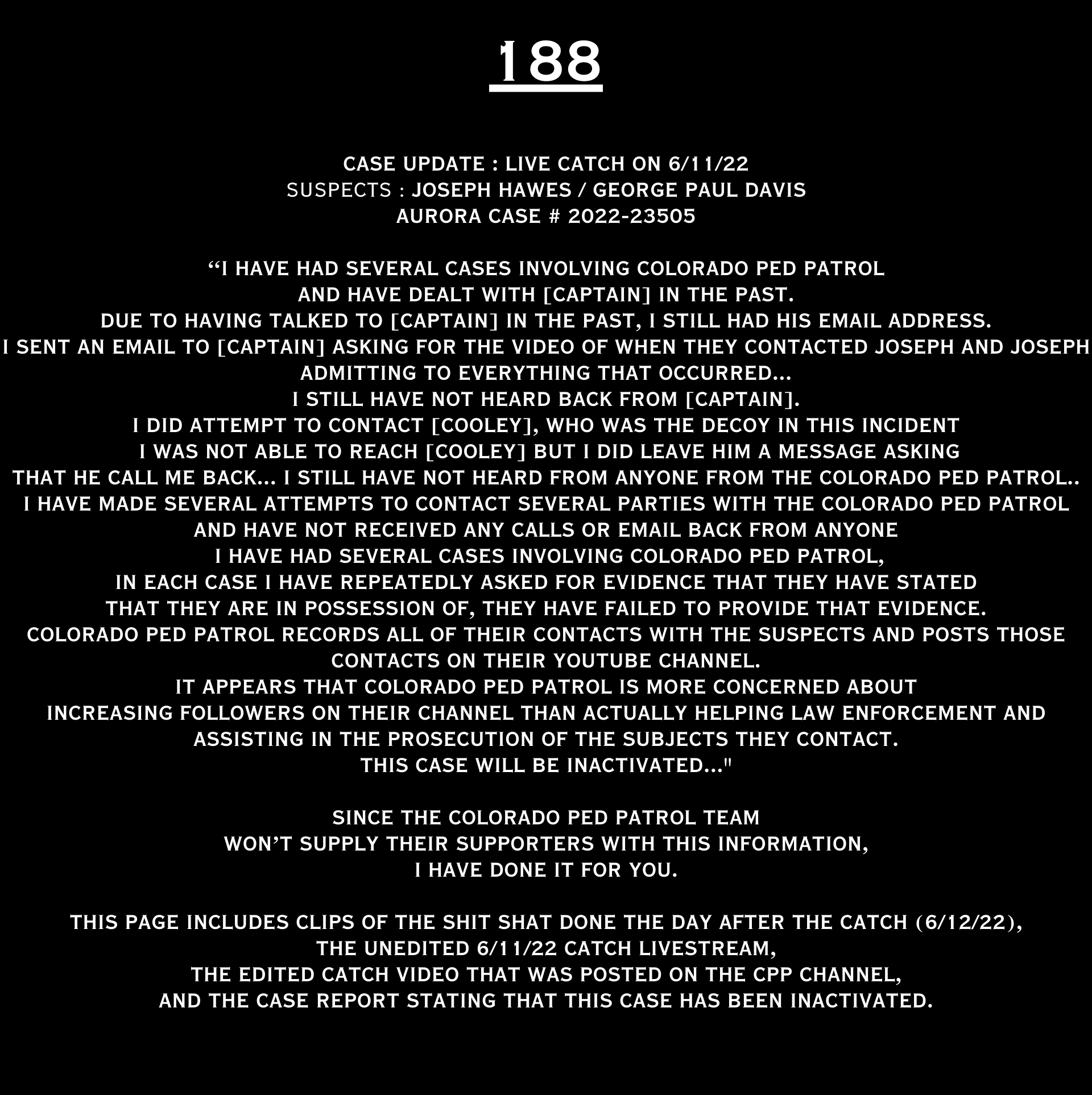 CASE UPDATE : LIVE CATCH ON JUNE 11, 2022 JOSEPH HAWES / GEORGE PAUL DAVIS AURORA CASE : 2022-23505 “I have had several cases involving CPP and have dealt with [CAPTAIN] in the past. Due to having talked to [CAPTAIN] in the past, I still had his email address. I sent an email to [CAPTAIN] asking for the video of when they contacted Joseph and Joseph admitting to everything that occurred...I still have not heard back from [CAPTAIN]. I did attempt to contact [COOLEY], who was the decoy in this incident. I was not able to reach [COOLEY] but I did leave him a message asking that he call me back... I still have not hear from anyone from the CPP... I have made several attempts to contact several parties with the CPP and have not received any calls or email back from an one. I have had several cases involving CPP in each case I have repeatedly asked for evidence that they have stated that they are in possession of, they have failed to provide that evidence. CPP records all of their contacts with the suspects and posts those contacts on their YouTube channel. It appears that CPP is more concerned about increasing followers on their channel than actually helping law enforcement and assisting in the prosecution of the subjects they contact. This case will be inactivated...." Since the Colorado Ped Patrol team won’t supply their supporters with this information, I have done it for you. This page includes clips of the SHIT SHAT DONE THE DAY AFTER THE CATCH (6/12/22), THE UNEDITED 6/21/22 CATCH LIVESTREAM, THE EDITED CATCH VIDEO THAT WAS POSTED ON THE CPP CHANNEL, and the case REPORT STATING THAT THIS CASE HAS BEEN INACTIVATED. For those of you who don’t get it, that means that because of Colorado Ped Patrol’s negligence, this alleged child predator is free to potentially continue preying on real, actual children (not adult decoys such as in this catch case). Smash that like button guysh! Hit up that CashApp and PayPal! Become a member! Buy that CPP merch! Save the kids! TFOH.