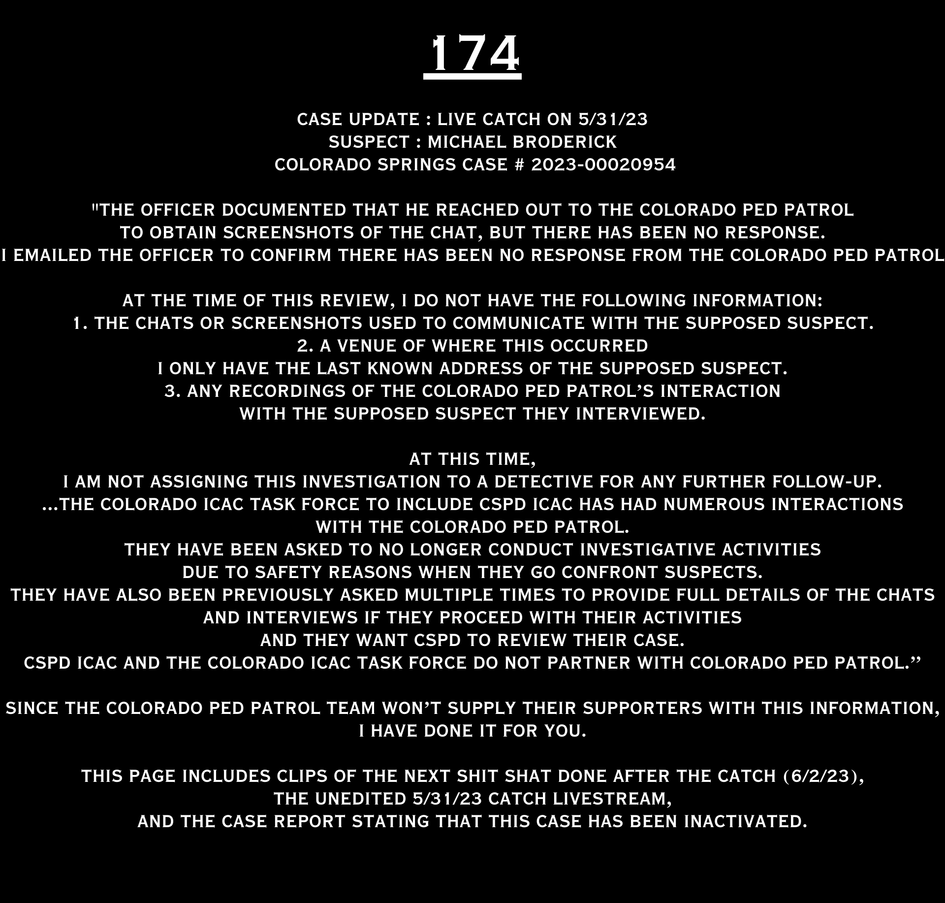 COLORADO PED PATROL CASE UPDATE : LIVE CATCH ON 5/31/23 MICHAEL BRODERICK COLORADO SPRINGS CASE #2023-00020954 "The officer documented that he reached out to the Colorado Ped Patrol to obtain screenshots of the chat, but there has been no response. I emailed the officer to confirm there has been no response from the Colorado Ped Patrol. At the time of this review, I do not have the following information: 1. The chats or screenshots used to communicate with the supposed suspect. 2. A venue of where this occurred - I only have the last known address of the supposed suspect. 3. Any recordings of the Colorado Ped Patrol’s interaction with the supposed suspect they interviewed. At this time, I am not assigning this investigation to a detective for any further follow-up. ...The Colorado ICAC Task Force to include CSPD ICAC has had numerous interactions with the Colorado Ped Patrol. They have been asked to no longer conduct investigative activities due to safety reasons when they go confront suspects. They have also been previously asked multiple times to provide full details of the chats and interviews if they proceed with their activities And they want CSPD to review their case. CSPD ICAC and the Colorado ICAC Task Force do not partner with Colorado Ped Patrol.” Since the Colorado Ped Patrol team won’t supply their supporters with this information, I have done it for you. This page includes clips of the NEXT SHIT SHAT DONE AFTER THE CATCH (6/2/23), THE UNEDITED 5/31/23 CATCH LIVESTREAM, and the case REPORT STATING THAT THIS CASE HAS BEEN INACTIVATED. For those of you who don’t get it, that means that because of Colorado Ped Patrol’s negligence, this alleged child predator is free to potentially continue preying on real, actual children (not adult decoys such as in this catch case). Smash that like button guysh! Hit up that CashApp and PayPal! Become a member! Buy that CPP merch! Save the kids! TFOH.